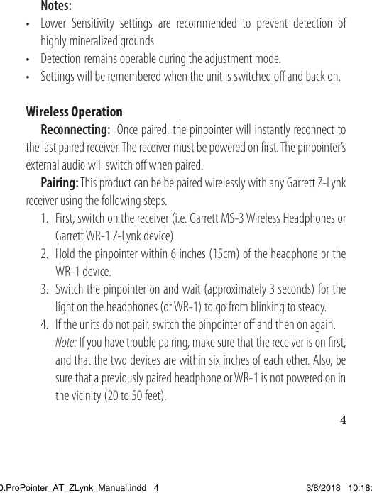 4 Notes: •  Lower Sensitivity settings are recommended to prevent detection of    highly mineralized grounds. • Detection remains operable during the adjustment mode. •  Settings will be remembered when the unit is switched off and back on.Wireless Operation Reconnecting:  Once paired, the pinpointer will instantly reconnect to the last paired receiver. The receiver must be powered on first. The pinpointer’s external audio will switch off when paired.  Pairing: This product can be be paired wirelessly with any Garrett Z-Lynk receiver using the following steps.  1.  First, switch on the receiver (i.e. Garrett MS-3 Wireless Headphones or      Garrett WR-1 Z-Lynk device).   2.  Hold the pinpointer within 6 inches (15cm) of the headphone or the    WR-1 device.  3.  Switch the pinpointer on and wait (approximately 3 seconds) for the      light on the headphones (or WR-1) to go from blinking to steady.   4.  If the units do not pair, switch the pinpointer off and then on again.  Note: If you have trouble pairing, make sure that the receiver is on first,      and that the two devices are within six inches of each other. Also, be      sure that a previously paired headphone or WR-1 is not powered on in      the vicinity (20 to 50 feet). 1538820.ProPointer_AT_ZLynk_Manual.indd   4 3/8/2018   10:18:02 AM