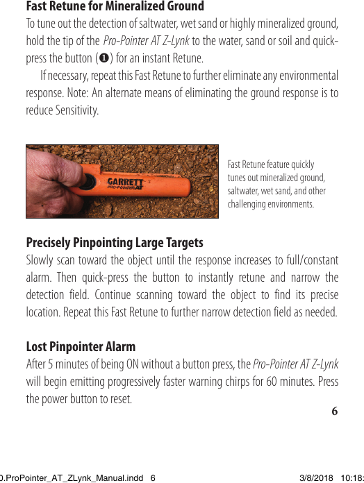 Fast Retune for Mineralized GroundTo tune out the detection of saltwater, wet sand or highly mineralized ground, hold the tip of the Pro-Pointer AT Z-Lynk to the water, sand or soil and quick-press the button () for an instant Retune.   If necessary, repeat this Fast Retune to further eliminate any environmental response. Note: An alternate means of eliminating the ground response is to reduce Sensitivity.Fast Retune feature quickly tunes out mineralized ground, saltwater, wet sand, and other challenging environments.Precisely Pinpointing Large TargetsSlowly scan toward the object until the response increases to full/constant alarm. Then quick-press the button to instantly retune and narrow the detection field. Continue scanning toward the object to find its precise location. Repeat this Fast Retune to further narrow detection field as needed.Lost Pinpointer AlarmAfter 5 minutes of being ON without a button press, the Pro-Pointer AT Z-Lynk will begin emitting progressively faster warning chirps for 60 minutes. Press the power button to reset. 61538820.ProPointer_AT_ZLynk_Manual.indd   6 3/8/2018   10:18:03 AM