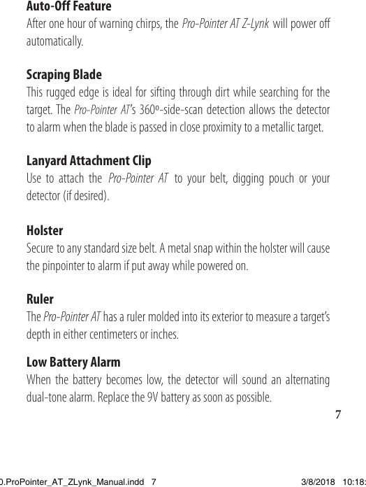 7Auto-Off FeatureAfter one hour of warning chirps, the Pro-Pointer AT Z-Lynk will power off automatically. Scraping BladeThis rugged edge is ideal for sifting through dirt while searching for the target. The Pro-Pointer AT’s 360º-side-scan detection allows the detector to alarm when the blade is passed in close proximity to a metallic target.Lanyard Attachment ClipUse to attach the Pro-Pointer AT to your belt, digging pouch or your detector (if desired).HolsterSecure to any standard size belt. A metal snap within the holster will cause the pinpointer to alarm if put away while powered on.RulerThe Pro-Pointer AT has a ruler molded into its exterior to measure a target’s depth in either centimeters or inches.Low Battery AlarmWhen the battery becomes low, the detector will sound an alternating dual-tone alarm. Replace the 9V battery as soon as possible.1538820.ProPointer_AT_ZLynk_Manual.indd   7 3/8/2018   10:18:03 AM