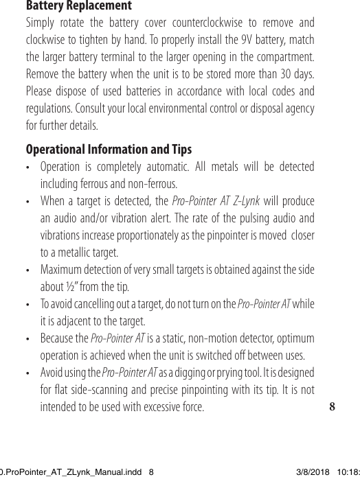 8Battery ReplacementSimply rotate the battery cover counterclockwise to remove and clockwise to tighten by hand. To properly install the 9V battery, match the larger battery terminal to the larger opening in the compartment. Remove the battery when the unit is to be stored more than 30 days.Please dispose of used batteries in accordance with local codes and regulations. Consult your local environmental control or disposal agency for further details.Operational Information and Tips•  Operation is completely automatic. All metals will be detected    including ferrous and non-ferrous. •  When a target is detected, the Pro-Pointer AT Z-Lynk will produce    an audio and/or vibration alert. The rate of the pulsing audio and    vibrations increase proportionately as the pinpointer is moved  closer    to a metallic target. •  Maximum detection of very small targets is obtained against the side   about ½” from the tip.•  To avoid cancelling out a target, do not turn on the Pro-Pointer AT while    it is adjacent to the target.•  Because the Pro-Pointer AT is a static, non-motion detector, optimum    operation is achieved when the unit is switched off between uses.•  Avoid using the Pro-Pointer AT as a digging or prying tool. It is designed    for flat side-scanning and precise pinpointing with its tip. It is not    intended to be used with excessive force.1538820.ProPointer_AT_ZLynk_Manual.indd   8 3/8/2018   10:18:03 AM