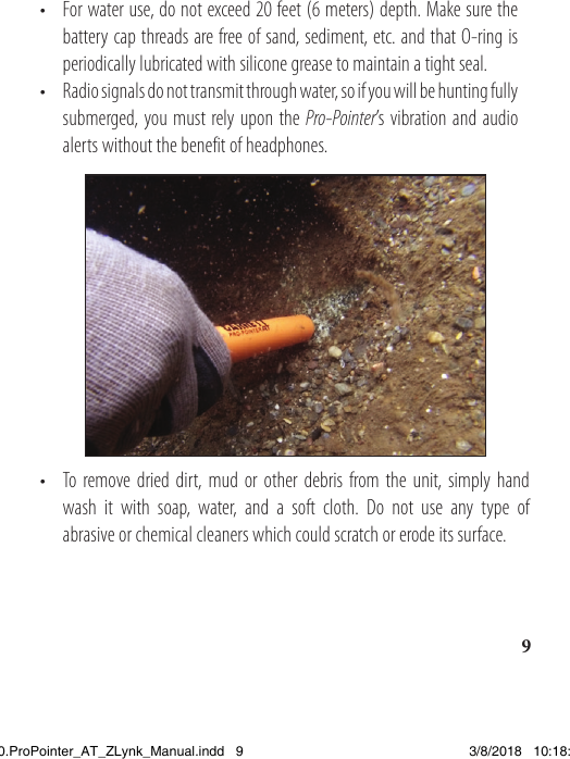 9•  For water use, do not exceed 20 feet (6 meters) depth. Make sure the    battery cap threads are free of sand, sediment, etc. and that O-ring is    periodically lubricated with silicone grease to maintain a tight seal.•  Radio signals do not transmit through water, so if you will be hunting fully    submerged, you must rely upon the Pro-Pointer’s vibration and audio    alerts without the benefit of headphones.•  To remove dried dirt, mud or other debris from the unit, simply hand    wash it with soap, water, and a soft cloth. Do not use any type of    abrasive or chemical cleaners which could scratch or erode its surface.1538820.ProPointer_AT_ZLynk_Manual.indd   9 3/8/2018   10:18:04 AM
