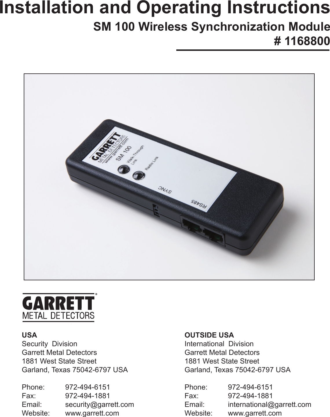OUTSIDE USAInternational  DivisionGarrett Metal Detectors1881 West State StreetGarland, Texas 75042-6797 USAPhone: 972-494-6151Fax:   972-494-1881Email:   international@garrett.comWebsite: www.garrett.comUSASecurity  DivisionGarrett Metal Detectors1881 West State StreetGarland, Texas 75042-6797 USAPhone: 972-494-6151Fax:   972-494-1881Email:   security@garrett.comWebsite: www.garrett.comInstallation and Operating InstructionsSM  100  Wireless  Synchronization  Module                          # 1168800