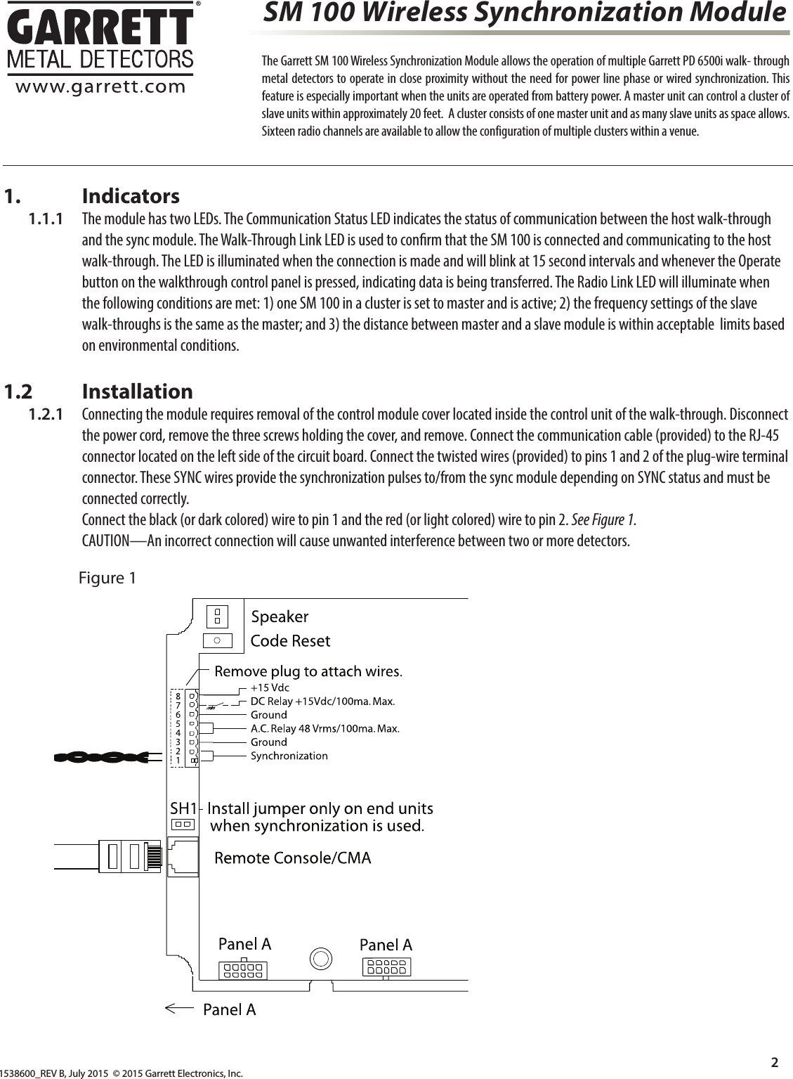 1538600_REV B, July 2015  © 2015 Garrett Electronics, Inc.2  The Garrett SM 100 Wireless Synchronization Module allows the operation of multiple Garrett PD 6500i walk- through metal detectors to operate in close proximity without the need for power line phase or wired synchronization. This feature is especially important when the units are operated from battery power. A master unit can control a cluster of slave units within approximately 20 feet.  A cluster consists of one master unit and as many slave units as space allows. Sixteen radio channels are available to allow the configuration of multiple clusters within a venue. SM 100 Wireless Synchronization Module1.       Indicators  1.1.1  The module has two LEDs. The Communication Status LED indicates the status of communication between the host walk-through         and the sync module. The Walk-Through Link LED is used to con rm that the SM 100 is connected and communicating to the host            walk-through. The LED is illuminated when the connection is made and will blink at 15 second intervals and whenever the Operate            button on the walkthrough control panel is pressed, indicating data is being transferred. The Radio Link LED will illuminate when         the following conditions are met: 1) one SM 100 in a cluster is set to master and is active; 2) the frequency settings of the slave        walk-throughs is the same as the master; and 3) the distance between master and a slave module is within acceptable  limits based         on environmental conditions.1.2       Installation  1.2.1  Connecting the module requires removal of the control module cover located inside the control unit of the walk-through. Disconnect         the power cord, remove the three screws holding the cover, and remove. Connect the communication cable (provided) to the RJ-45         connector located on the left side of the circuit board. Connect the twisted wires (provided) to pins 1 and 2 of the plug-wire terminal         connector. These SYNC wires provide the synchronization pulses to/from the sync module depending on SYNC status and must be         connected correctly.         Connect the black (or dark colored) wire to pin 1 and the red (or light colored) wire to pin 2. See Figure 1.        CAUTION—An incorrect connection will cause unwanted interference between two or more detectors.Figure 1