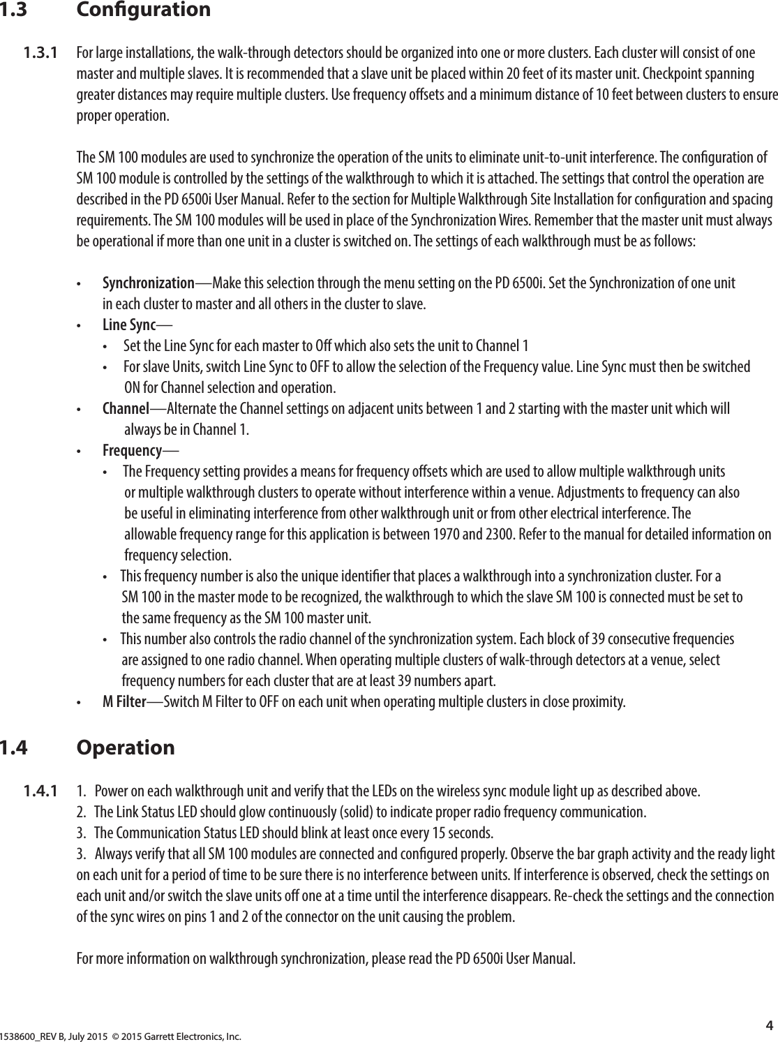 1538600_REV B, July 2015  © 2015 Garrett Electronics, Inc.4  1.3       Conguration  1.3.1  For large installations, the walk-through detectors should be organized into one or more clusters. Each cluster will consist of one         master and multiple slaves. It is recommended that a slave unit be placed within 20 feet of its master unit. Checkpoint spanning          greater distances may require multiple clusters. Use frequency osets and a minimum distance of 10 feet between clusters to ensure          proper operation.        The SM 100 modules are used to synchronize the operation of the units to eliminate unit-to-unit interference. The conguration of          SM 100 module is controlled by the settings of the walkthrough to which it is attached. The settings that control the operation are          described in the PD 6500i User Manual. Refer to the section for Multiple Walkthrough Site Installation for conguration and spacing           requirements. The SM 100 modules will be used in place of the Synchronization Wires. Remember that the master unit must always          be operational if more than one unit in a cluster is switched on. The settings of each walkthrough must be as follows:      •  Synchronization—Make this selection through the menu setting on the PD 6500i. Set the Synchronization of one unit            in each cluster to master and all others in the cluster to slave.       •  Line Sync—          •      Set the Line Sync for each master to O which also sets the unit to Channel 1            •      For slave Units, switch Line Sync to OFF to allow the selection of the Frequency value. Line Sync must then be switched                    ON for Channel selection and operation.       •  Channel—Alternate the Channel settings on adjacent units between 1 and 2 starting with the master unit which will                    always be in Channel 1.       •  Frequency—          •      The Frequency setting provides a means for frequency osets which are used to allow multiple walkthrough units                    or multiple walkthrough clusters to operate without interference within a venue. Adjustments to frequency can also                    be useful in eliminating interference from other walkthrough unit or from other electrical interference. The                    allowable frequency range for this application is between 1970 and 2300. Refer to the manual for detailed information on                    frequency selection.           •     This frequency number is also the unique identier that places a walkthrough into a synchronization cluster. For a                   SM 100 in the master mode to be recognized, the walkthrough to which the slave SM 100 is connected must be set to                   the same frequency as the SM 100 master unit.            •     This number also controls the radio channel of the synchronization system. Each block of 39 consecutive frequencies                   are assigned to one radio channel. When operating multiple clusters of walk-through detectors at a venue, select                   frequency numbers for each cluster that are at least 39 numbers apart.      •  M Filter—Switch M Filter to OFF on each unit when operating multiple clusters in close proximity.1.4       Operation  1.4.1  1.   Power on each walkthrough unit and verify that the LEDs on the wireless sync module light up as described above.      2.   The Link Status LED should glow continuously (solid) to indicate proper radio frequency communication.      3.   The Communication Status LED should blink at least once every 15 seconds.     3.   Always verify that all SM 100 modules are connected and congured properly. Observe the bar graph activity and the ready light          on each unit for a period of time to be sure there is no interference between units. If interference is observed, check the settings on          each unit and/or switch the slave units o one at a time until the interference disappears. Re-check the settings and the connection          of the sync wires on pins 1 and 2 of the connector on the unit causing the problem.        For more information on walkthrough synchronization, please read the PD 6500i User Manual.