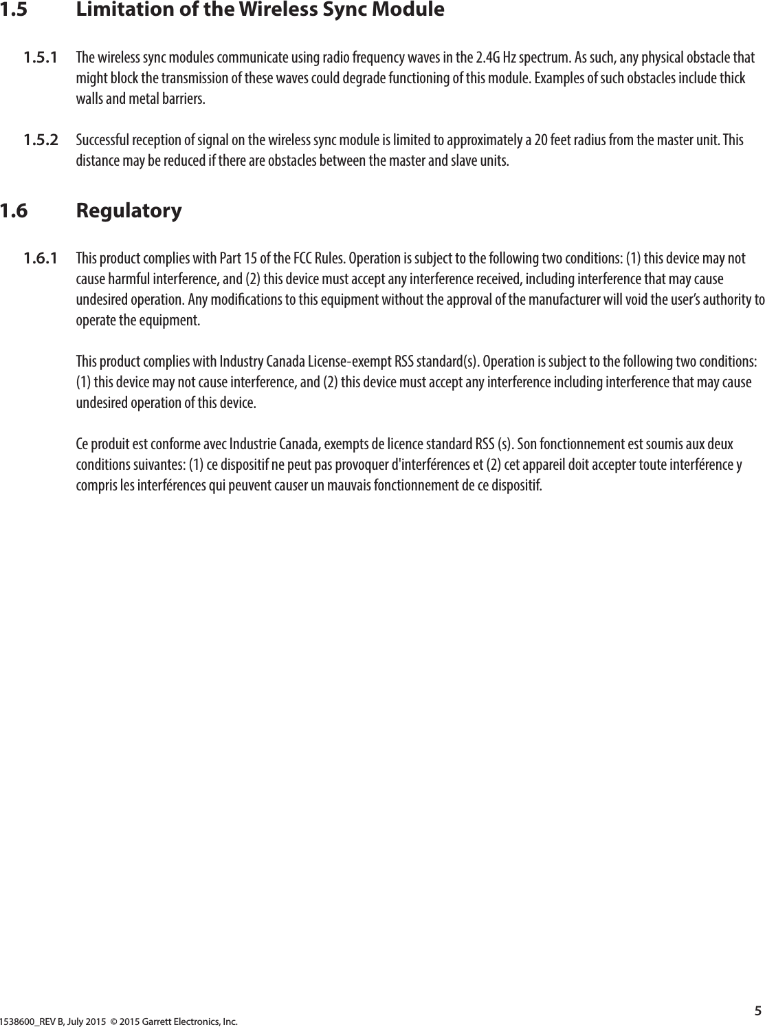 1538600_REV B, July 2015  © 2015 Garrett Electronics, Inc.5  1.5       Limitation of the Wireless Sync Module  1.5.1  The wireless sync modules communicate using radio frequency waves in the 2.4G Hz spectrum. As such, any physical obstacle that          might block the transmission of these waves could degrade functioning of this module. Examples of such obstacles include thick          walls and metal barriers.   1.5.2  Successful reception of signal on the wireless sync module is limited to approximately a 20 feet radius from the master unit. This          distance may be reduced if there are obstacles between the master and slave units.1.6       Regulatory  1.6.1  This product complies with Part 15 of the FCC Rules. Operation is subject to the following two conditions: (1) this device may not          cause harmful interference, and (2) this device must accept any interference received, including interference that may cause          undesired operation. Any modications to this equipment without the approval of the manufacturer will void the user’s authority to          operate the equipment.         This product complies with Industry Canada License-exempt RSS standard(s). Operation is subject to the following two conditions:          (1) this device may not cause interference, and (2) this device must accept any interference including interference that may cause          undesired operation of this device.         Ce produit est conforme avec Industrie Canada, exempts de licence standard RSS (s). Son fonctionnement est soumis aux deux          conditions suivantes: (1) ce dispositif ne peut pas provoquer d&apos;interférences et (2) cet appareil doit accepter toute interférence y          compris les interférences qui peuvent causer un mauvais fonctionnement de ce dispositif.