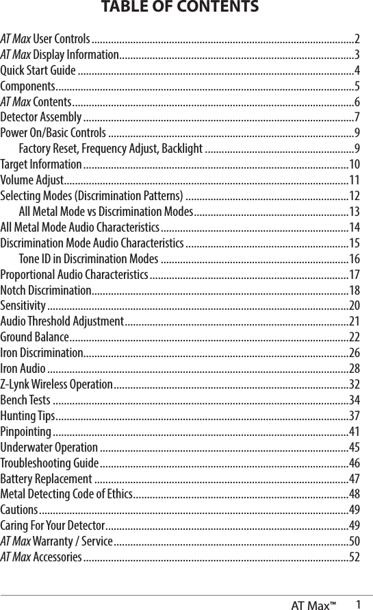 AT Max™  1TABLE OF CONTENTSAT Max User Controls ...............................................................................................2AT Max Display Information .....................................................................................3Quick Start Guide ....................................................................................................4Components ............................................................................................................5 AT Max Contents ......................................................................................................6Detector Assembly ..................................................................................................7Power On/Basic Controls .........................................................................................9  Factory Reset, Frequency Adjust, Backlight ......................................................9Target Information ................................................................................................10Volume Adjust .......................................................................................................11Selecting Modes (Discrimination Patterns) ...........................................................12  All Metal Mode vs Discrimination Modes ........................................................13All Metal Mode Audio Characteristics ....................................................................14Discrimination Mode Audio Characteristics ...........................................................15  Tone ID in Discrimination Modes ....................................................................16Proportional Audio Characteristics ........................................................................17Notch Discrimination.............................................................................................18Sensitivity .............................................................................................................20Audio Threshold Adjustment .................................................................................21Ground Balance .....................................................................................................22Iron Discrimination................................................................................................26Iron Audio .............................................................................................................28Z-Lynk Wireless Operation .....................................................................................32Bench Tests ...........................................................................................................34Hunting Tips ..........................................................................................................37Pinpointing ...........................................................................................................41Underwater Operation ..........................................................................................45Troubleshooting Guide ..........................................................................................46Battery Replacement ............................................................................................47Metal Detecting Code of Ethics ..............................................................................48Cautions ................................................................................................................49Caring For Your Detector ........................................................................................49AT Max Warranty / Service ..................................................................................... 50AT Max Accessories ................................................................................................52