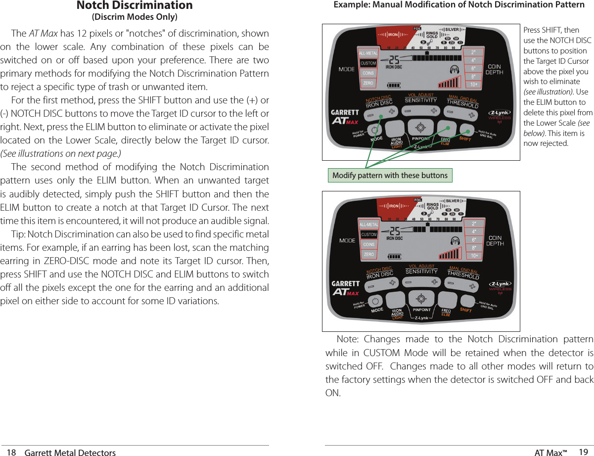 18 Garrett Metal Detectors AT Max™  19 The AT Max has 12 pixels or &quot;notches&quot; of discrimination, shown on the lower scale. Any combination of these pixels can be switched on or off based upon your preference. There are two primary methods for modifying the Notch Discrimination Pattern to reject a specific type of trash or unwanted item.    For the first method, press the SHIFT button and use the (+) or (-) NOTCH DISC buttons to move the Target ID cursor to the left or right. Next, press the ELIM button to eliminate or activate the pixel located on the Lower Scale, directly below the Target ID cursor. (See illustrations on next page.)  The second method of modifying the Notch Discrimination pattern uses only the ELIM button. When an unwanted target is audibly detected, simply push the SHIFT button and then the ELIM button to create a notch at that Target ID Cursor. The next time this item is encountered, it will not produce an audible signal.  Tip: Notch Discrimination can also be used to find specific metal items. For example, if an earring has been lost, scan the matching earring in ZERO-DISC mode and note its Target ID cursor. Then, press SHIFT and use the NOTCH DISC and ELIM buttons to switch off all the pixels except the one for the earring and an additional pixel on either side to account for some ID variations.Notch Discrimination(Discrim Modes Only)Press SHIFT, then use the NOTCH DISC buttons to position the Target ID Cursor above the pixel you wish to eliminate (see illustration). Use the ELIM button to delete this pixel from the Lower Scale (see below). This item is now rejected.Example: Manual Modification of Notch Discrimination Pattern  Note: Changes made to the Notch Discrimination pattern while in CUSTOM Mode will be retained when the detector is switched OFF.  Changes made to all other modes will return to  the factory settings when the detector is switched OFF and back ON.Modify pattern with these buttons