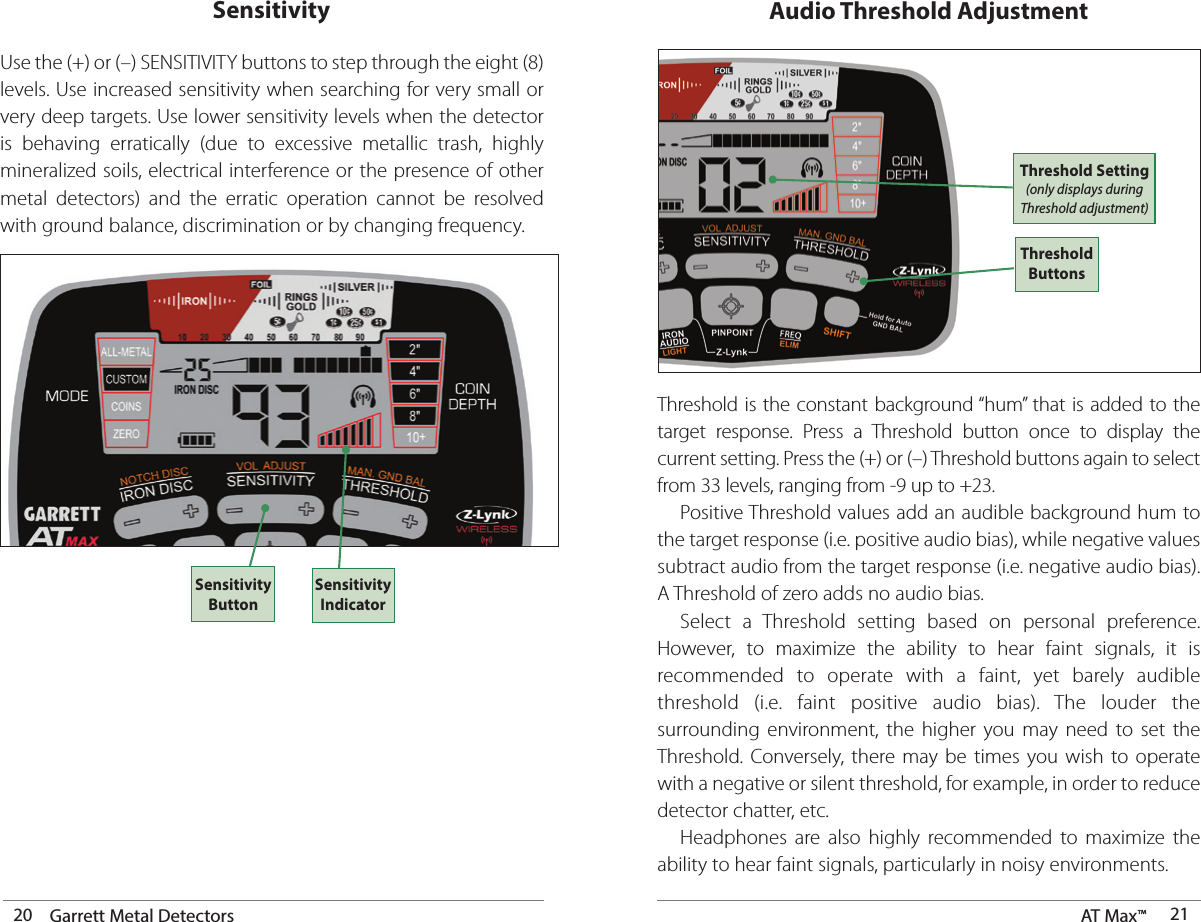 20 Garrett Metal Detectors AT Max™  21Use the (+) or (–) SENSITIVITY buttons to step through the eight (8) levels. Use increased sensitivity when searching for very small or very deep targets. Use lower sensitivity levels when the detector is behaving erratically (due to excessive metallic trash, highly mineralized soils, electrical interference or the presence of other metal detectors) and the erratic operation cannot be resolved with ground balance, discrimination or by changing frequency.SensitivitySensitivity ButtonSensitivity IndicatorAudio Threshold AdjustmentThreshold is the constant background “hum” that is added to the target response. Press a Threshold button once to display the current setting. Press the (+) or (–) Threshold buttons again to select from 33 levels, ranging from -9 up to +23.  Positive Threshold values add an audible background hum to the target response (i.e. positive audio bias), while negative values subtract audio from the target response (i.e. negative audio bias). A Threshold of zero adds no audio bias.  Select a Threshold setting based on personal preference.  However, to maximize the ability to hear faint signals, it is recommended to operate with a faint, yet barely audible threshold (i.e. faint positive audio bias). The louder the surrounding environment, the higher you may need to set the Threshold. Conversely, there may be times you wish to operate with a negative or silent threshold, for example, in order to reduce detector chatter, etc.  Headphones are also highly recommended to maximize the ability to hear faint signals, particularly in noisy environments.Threshold ButtonsThreshold Setting (only displays during Threshold adjustment)