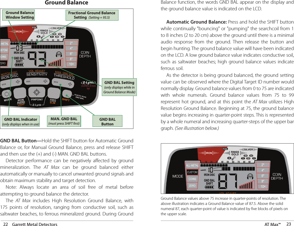 22 Garrett Metal Detectors AT Max™  23GND BAL Button—Hold the SHIFT button for Automatic Ground Balance or, for Manual Ground Balance, press and release SHIFT and then use the (+) and (-) MAN. GND BAL buttons.  Detector performance can be negatively affected by ground mineralization. The AT Max can be ground balanced either automatically or manually to cancel unwanted ground signals and obtain maximum stability and target detection.   Note: Always locate an area of soil free of metal before attempting to ground balance the detector. The AT Max includes High Resolution Ground Balance, with 175 points of resolution, ranging from conductive soil, such as saltwater beaches, to ferrous mineralized ground. During Ground Ground Balance Balance function, the words GND BAL appear on the display and the ground balance value is indicated on the LCD. Automatic Ground Balance: Press and hold the SHIFT button while continually &quot;bouncing&quot; or &quot;pumping&quot; the searchcoil from 1 to 8 inches (2 to 20 cm) above the ground until there is a minimal audio response from the ground. Then release the button and begin hunting. The ground balance value will have been indicated on the LCD. A low ground balance value indicates conductive soil, such as saltwater beaches; high ground balance values indicate ferrous soil.  As the detector is being ground balanced, the ground setting value can be observed where the Digital Target ID number would normally display. Ground balance values from 0 to 75 are indicated with whole numerals. Ground balance values from 75 to 99 represent hot ground, and at this point the AT Max utilizes High Resolution Ground Balance. Beginning at 75, the ground balance value begins increasing in quarter-point steps. This is represented by a whole numeral and increasing quarter-steps of the upper bar graph. (See illustration below.)GND BAL Indicator (only displays when in use)GND BAL ButtonMAN. GND BAL (must press SHIFT first)GND BAL Setting (only displays while in Ground Balance Mode)Ground Balance Window Setting Ground Balance values above 75 increase in quarter-points of resolution. The above illustration indicates a Ground Balance value of 87.5. Above the solid numeral 87, each quarter-point of value is indicated by five blocks of pixels on the upper scale. Fractional Ground Balance  Setting  (Setting = 93.5) 