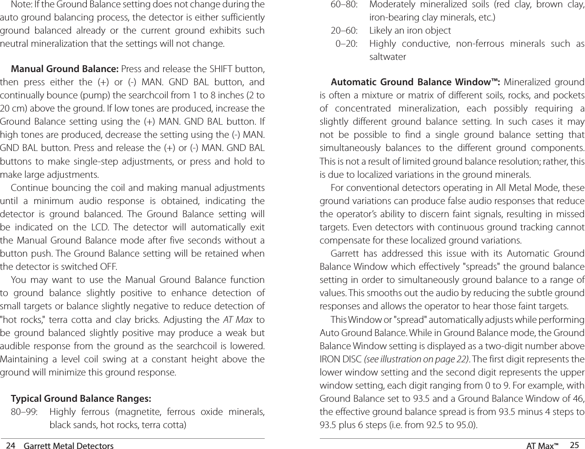 24 Garrett Metal Detectors AT Max™  25 Note: If the Ground Balance setting does not change during the auto ground balancing process, the detector is either sufficiently ground balanced already or the current ground exhibits such neutral mineralization that the settings will not change. Manual Ground Balance: Press and release the SHIFT button, then press either the (+) or (-) MAN. GND BAL button, and continually bounce (pump) the searchcoil from 1 to 8 inches (2 to 20 cm) above the ground. If low tones are produced, increase the Ground Balance setting using the (+) MAN. GND BAL button. If high tones are produced, decrease the setting using the (-) MAN. GND BAL button. Press and release the (+) or (-) MAN. GND BAL buttons to make single-step adjustments, or press and hold to make large adjustments.   Continue bouncing the coil and making manual adjustments until a minimum audio response is obtained, indicating the detector is ground balanced. The Ground Balance setting will be indicated on the LCD. The detector will automatically exit the Manual Ground Balance mode after five seconds without a button push. The Ground Balance setting will be retained when the detector is switched OFF.  You may want to use the Manual Ground Balance function to ground balance slightly positive to enhance detection of small targets or balance slightly negative to reduce detection of &quot;hot rocks,&quot; terra cotta and clay bricks. Adjusting the AT Max to be ground balanced slightly positive may produce a weak but audible response from the ground as the searchcoil is lowered. Maintaining a level coil swing at a constant height above the ground will minimize this ground response. Typical Ground Balance Ranges:  80–99:  Highly ferrous (magnetite, ferrous oxide minerals,      black sands, hot rocks, terra cotta)  60–80:  Moderately mineralized soils (red clay, brown clay,      iron-bearing clay minerals, etc.)  20–60:  Likely an iron object    0–20:  Highly conductive, non-ferrous minerals such as     saltwater  Automatic Ground Balance Window™: Mineralized ground is often a mixture or matrix of different soils, rocks, and pockets of concentrated mineralization, each possibly requiring a slightly different ground balance setting. In such cases it may not be possible to find a single ground balance setting that simultaneously balances to the different ground components. This is not a result of limited ground balance resolution; rather, this is due to localized variations in the ground minerals.   For conventional detectors operating in All Metal Mode, these ground variations can produce false audio responses that reduce the operator’s ability to discern faint signals, resulting in missed targets. Even detectors with continuous ground tracking cannot compensate for these localized ground variations.  Garrett has addressed this issue with its Automatic Ground Balance Window which effectively &quot;spreads&quot; the ground balance setting in order to simultaneously ground balance to a range of values. This smooths out the audio by reducing the subtle ground responses and allows the operator to hear those faint targets.  This Window or &quot;spread&quot; automatically adjusts while performing Auto Ground Balance. While in Ground Balance mode, the Ground Balance Window setting is displayed as a two-digit number above IRON DISC (see illustration on page 22). The first digit represents the lower window setting and the second digit represents the upper window setting, each digit ranging from 0 to 9. For example, with Ground Balance set to 93.5 and a Ground Balance Window of 46, the effective ground balance spread is from 93.5 minus 4 steps to 93.5 plus 6 steps (i.e. from 92.5 to 95.0).