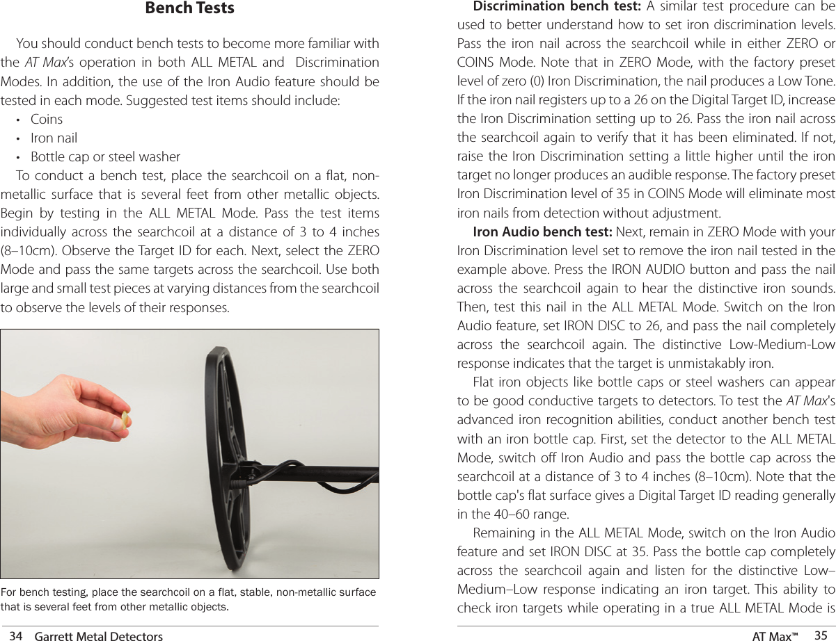 34 Garrett Metal Detectors AT Max™  35Bench Tests  You should conduct bench tests to become more familiar with the  AT Max’s operation in both ALL METAL and  Discrimination Modes. In addition, the use of the Iron Audio feature should be tested in each mode. Suggested test items should include:  • Coins  •  Iron nail  •  Bottle cap or steel washer  To conduct a bench test, place the searchcoil on a flat, non-metallic surface that is several feet from other metallic objects. Begin by testing in the ALL METAL Mode. Pass the test items individually across the searchcoil at a distance of 3 to 4 inches (8–10cm). Observe the Target ID for each. Next, select the ZERO Mode and pass the same targets across the searchcoil. Use both large and small test pieces at varying distances from the searchcoil to observe the levels of their responses.For bench testing, place the searchcoil on a flat, stable, non-metallic surface that is several feet from other metallic objects.  Discrimination bench test: A similar test procedure can be used to better understand how to set iron discrimination levels. Pass the iron nail across the searchcoil while in either ZERO or COINS Mode. Note that in ZERO Mode, with the factory preset level of zero (0) Iron Discrimination, the nail produces a Low Tone. If the iron nail registers up to a 26 on the Digital Target ID, increase the Iron Discrimination setting up to 26. Pass the iron nail across the searchcoil again to verify that it has been eliminated. If not, raise the Iron Discrimination setting a little higher until the iron target no longer produces an audible response. The factory preset Iron Discrimination level of 35 in COINS Mode will eliminate most iron nails from detection without adjustment. Iron Audio bench test: Next, remain in ZERO Mode with your Iron Discrimination level set to remove the iron nail tested in the example above. Press the IRON AUDIO button and pass the nail across the searchcoil again to hear the distinctive iron sounds. Then, test this nail in the ALL METAL Mode. Switch on the Iron Audio feature, set IRON DISC to 26, and pass the nail completely across the searchcoil again. The distinctive Low-Medium-Low response indicates that the target is unmistakably iron.  Flat iron objects like bottle caps or steel washers can appear to be good conductive targets to detectors. To test the AT Max&apos;s advanced iron recognition abilities, conduct another bench test with an iron bottle cap. First, set the detector to the ALL METAL Mode, switch off Iron Audio and pass the bottle cap across the searchcoil at a distance of 3 to 4 inches (8–10cm). Note that the bottle cap&apos;s flat surface gives a Digital Target ID reading generally in the 40–60 range.  Remaining in the ALL METAL Mode, switch on the Iron Audio feature and set IRON DISC at 35. Pass the bottle cap completely across the searchcoil again and listen for the distinctive Low–Medium–Low response indicating an iron target. This ability to check iron targets while operating in a true ALL METAL Mode is 
