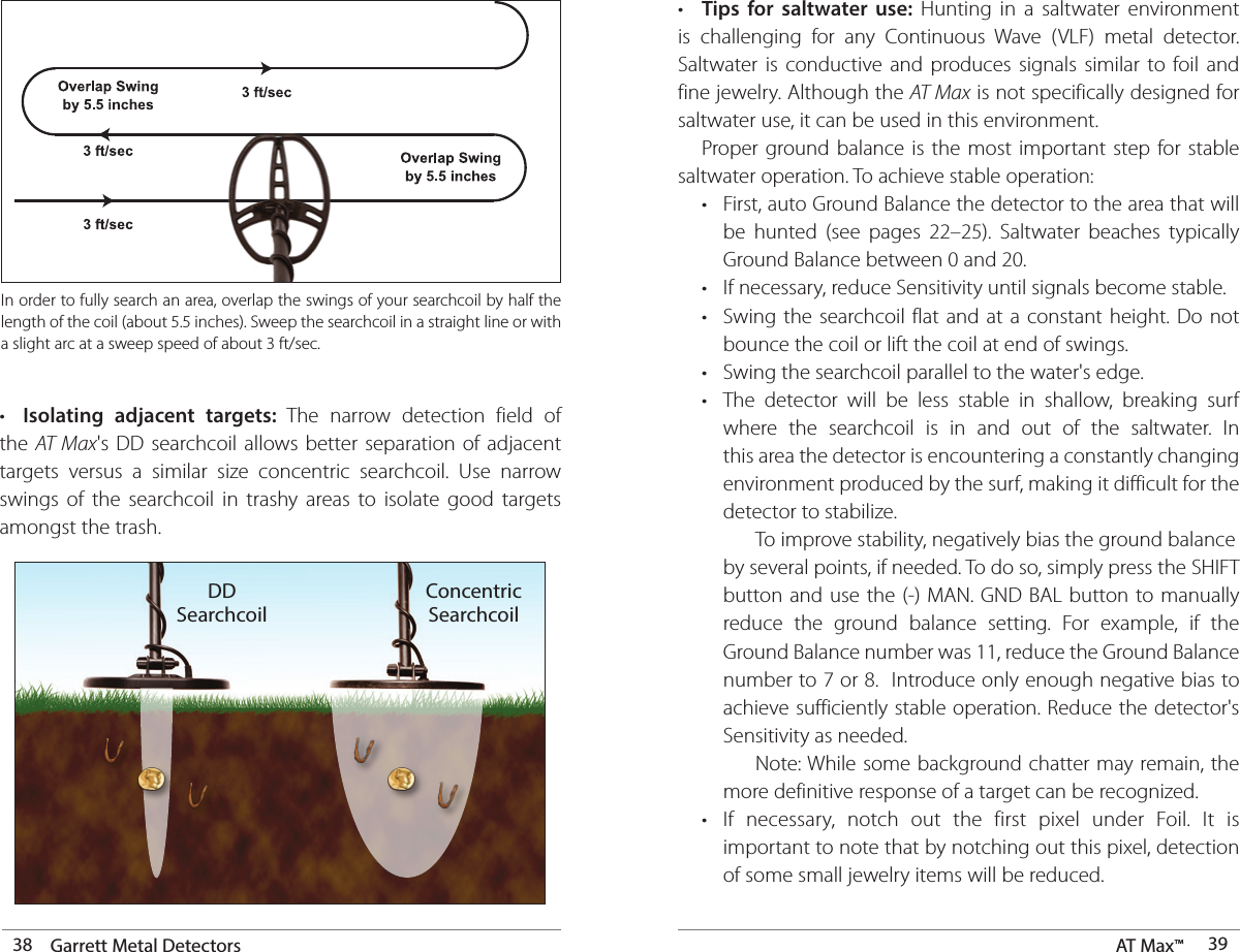 38 Garrett Metal Detectors AT Max™  39In order to fully search an area, overlap the swings of your searchcoil by half the length of the coil (about 5.5 inches). Sweep the searchcoil in a straight line or with a slight arc at a sweep speed of about 3 ft/sec.•  Isolating adjacent targets: The narrow detection field of the  AT Max&apos;s DD searchcoil allows better separation of adjacent targets versus a similar size concentric searchcoil. Use narrow swings of the searchcoil in trashy areas to isolate good targets amongst the trash.DDSearchcoilConcentricSearchcoil•  Tips for saltwater use: Hunting in a saltwater environment is challenging for any Continuous Wave (VLF) metal detector. Saltwater is conductive and produces signals similar to foil and fine jewelry. Although the AT Max is not specifically designed for saltwater use, it can be used in this environment.   Proper ground balance is the most important step for stable saltwater operation. To achieve stable operation:  •  First, auto Ground Balance the detector to the area that will      be hunted (see pages 22–25). Saltwater beaches typically      Ground Balance between 0 and 20.  •  If necessary, reduce Sensitivity until signals become stable.  •  Swing the searchcoil flat and at a constant height. Do not      bounce the coil or lift the coil at end of swings.  •  Swing the searchcoil parallel to the water&apos;s edge.  •  The detector will be less stable in shallow, breaking surf      where the searchcoil is in and out of the saltwater. In      this area the detector is encountering a constantly changing      environment produced by the surf, making it difficult for the      detector to stabilize.       To improve stability, negatively bias the ground balance     by several points, if needed. To do so, simply press the SHIFT     button and use the (-) MAN. GND BAL button to manually      reduce the ground balance setting. For example, if the      Ground Balance number was 11, reduce the Ground Balance      number to 7 or 8.  Introduce only enough negative bias to      achieve sufficiently stable operation. Reduce the detector&apos;s      Sensitivity as needed.       Note: While some background chatter may remain, the      more definitive response of a target can be recognized.  •  If necessary, notch out the first pixel under Foil. It is      important to note that by notching out this pixel, detection      of some small jewelry items will be reduced.