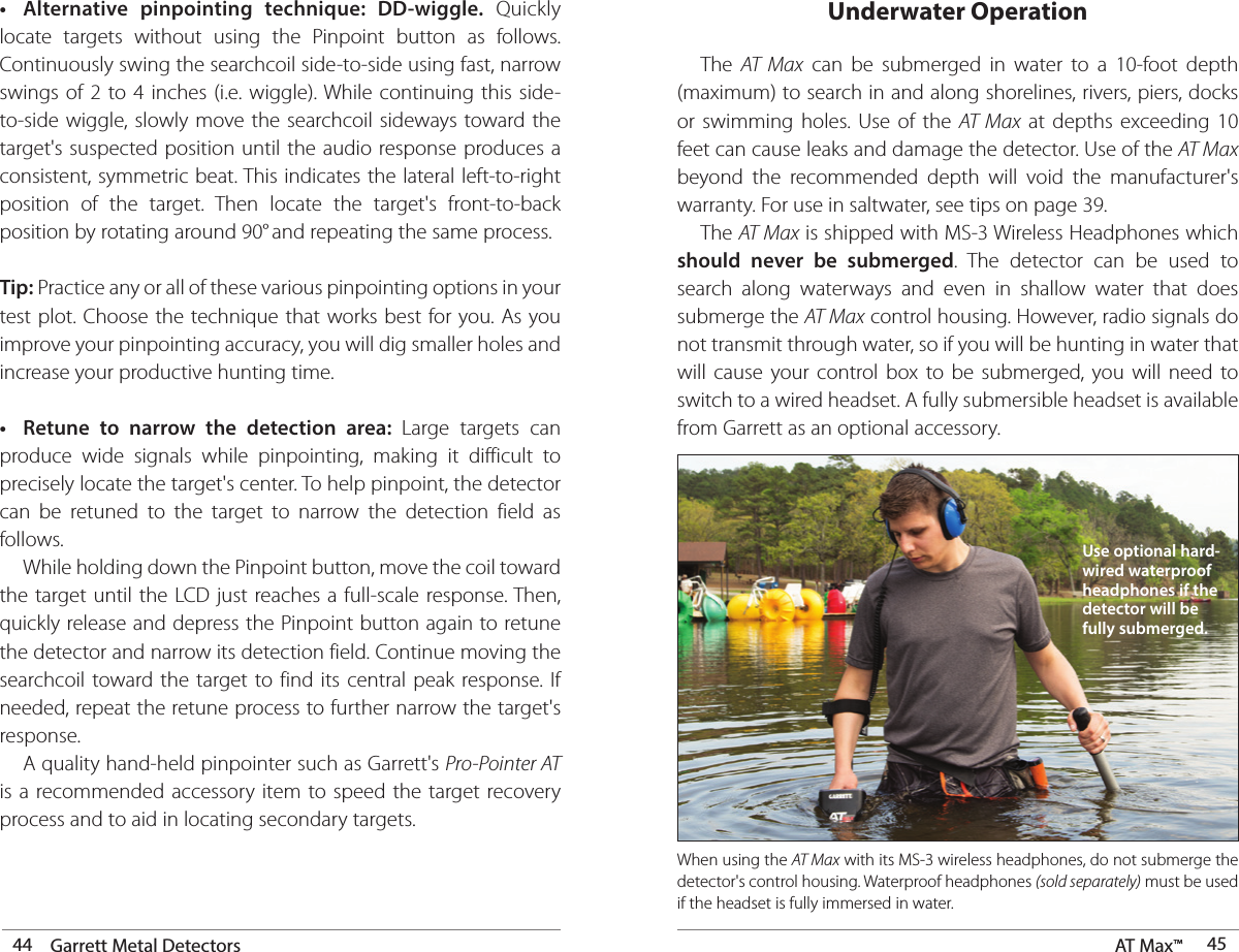 44 Garrett Metal Detectors AT Max™  45•  Alternative pinpointing technique: DD-wiggle. Quickly locate targets without using the Pinpoint button as follows. Continuously swing the searchcoil side-to-side using fast, narrow swings of 2 to 4 inches (i.e. wiggle). While continuing this side-to-side wiggle, slowly move the searchcoil sideways toward the target&apos;s suspected position until the audio response produces a consistent, symmetric beat. This indicates the lateral left-to-right position of the target. Then locate the target&apos;s front-to-back position by rotating around 90° and repeating the same process. Tip: Practice any or all of these various pinpointing options in your test plot. Choose the technique that works best for you. As you improve your pinpointing accuracy, you will dig smaller holes and increase your productive hunting time.•  Retune to narrow the detection area: Large targets can produce wide signals while pinpointing, making it difficult to precisely locate the target&apos;s center. To help pinpoint, the detector can be retuned to the target to narrow the detection field as follows.  While holding down the Pinpoint button, move the coil toward the target until the LCD just reaches a full-scale response. Then, quickly release and depress the Pinpoint button again to retune the detector and narrow its detection field. Continue moving the searchcoil toward the target to find its central peak response. If needed, repeat the retune process to further narrow the target&apos;s response.  A quality hand-held pinpointer such as Garrett&apos;s Pro-Pointer AT is a recommended accessory item to speed the target recovery process and to aid in locating secondary targets. The AT Max can be submerged in water to a 10-foot depth (maximum) to search in and along shorelines, rivers, piers, docks or swimming holes. Use of the AT Max at depths exceeding 10 feet can cause leaks and damage the detector. Use of the AT Max beyond the recommended depth will void the manufacturer&apos;s warranty. For use in saltwater, see tips on page 39. The AT Max is shipped with MS-3 Wireless Headphones which should never be submerged. The detector can be used to search along waterways and even in shallow water that does submerge the AT Max control housing. However, radio signals do not transmit through water, so if you will be hunting in water that will cause your control box to be submerged, you will need to switch to a wired headset. A fully submersible headset is available from Garrett as an optional accessory.When using the AT Max with its MS-3 wireless headphones, do not submerge the detector&apos;s control housing. Waterproof headphones (sold separately) must be used if the headset is fully immersed in water. Underwater OperationUse optional hard-wired waterproof headphones if the detector will be fully submerged.