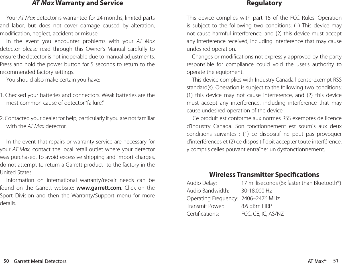 50 Garrett Metal Detectors AT Max™  51 Your AT Max detector is warranted for 24 months, limited parts and labor, but does not cover damage caused by alteration, modification, neglect, accident or misuse.  In the event you encounter problems with your AT Max detector please read through this Owner’s Manual carefully to ensure the detector is not inoperable due to manual adjustments. Press and hold the power button for 5 seconds to return to the recommended factory settings.      You should also make certain you have:1. Checked your batteries and connectors. Weak batteries are the    most common cause of detector “failure.”2. Contacted your dealer for help, particularly if you are not familiar    with the AT Max detector.  In the event that repairs or warranty service are necessary for your AT Max, contact the local retail outlet where your detector was purchased. To avoid excessive shipping and import charges, do not attempt to return a Garrett product  to the factory in the United States.    Information on international warranty/repair needs can be found on the Garrett website: www.garrett.com. Click on the Sport Division and then the Warranty/Support menu for more details.AT Max Warranty and ServiceThis device complies with part 15 of the FCC Rules. Operation is subject to the following two conditions: (1) This device may not cause harmful interference, and (2) this device must accept any interference received, including interference that may cause undesired operation.   Changes or modifications not expressly approved by the party responsible for compliance could void the user&apos;s authority to operate the equipment.  This device complies with Industry Canada license-exempt RSS standard(s). Operation is subject to the following two conditions: (1) this device may not cause interference, and (2) this device must accept any interference, including interference that may cause undesired operation of the device.   Ce produit est conforme aux normes RSS exemptes de licence d’Industry Canada. Son fonctionnement est soumis aux deux conditions suivantes : (1) ce dispositif ne peut pas provoquer d’interférences et (2) ce dispositif doit accepter toute interférence, y compris celles pouvant entraîner un dysfonctionnement. Wireless Transmitter SpecicationsAudio Delay:    17 milliseconds (6x faster than Bluetooth®)Audio Bandwidth:  30-18,000 HzOperating Frequency:  2406–2476 MHzTransmit Power:    8.6 dBm EIRPCertications:     FCC, CE, IC, AS/NZRegulatory