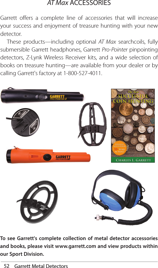 52 Garrett Metal DetectorsGarrett offers a complete line of accessories that will increase your success and enjoyment of treasure hunting with your new detector.   These products—including optional AT Max searchcoils, fully submersible Garrett headphones, Garrett Pro-Pointer pinpointing detectors, Z-Lynk Wireless Receiver kits, and a wide selection of books on treasure hunting—are available from your dealer or by calling Garrett&apos;s factory at 1-800-527-4011.AT Max ACCESSORIESTo see Garrett&apos;s complete collection of metal detector accessories and books, please visit www.garrett.com and view products within our Sport Division. 