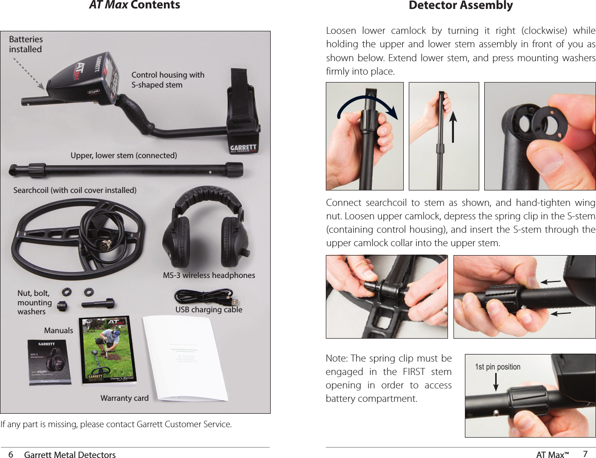 Detector Assembly6Garrett Metal Detectors AT Max™  7AT Max ContentsIf any part is missing, please contact Garrett Customer Service.Nut, bolt,mounting washersBatteries installedControl housing with S-shaped stemSearchcoil (with coil cover installed)Upper, lower stem (connected)MS-3 wireless headphonesWarranty cardManualsLoosen lower camlock by turning it right (clockwise) while holding the upper and lower stem assembly in front of you as shown below. Extend lower stem, and press mounting washers firmly into place.Connect searchcoil to stem as shown, and hand-tighten wing nut. Loosen upper camlock, depress the spring clip in the S-stem (containing control housing), and insert the S-stem through the upper camlock collar into the upper stem. 1st pin positionNote: The spring clip must be engaged in the FIRST stem opening in order to access battery compartment. USB charging cable