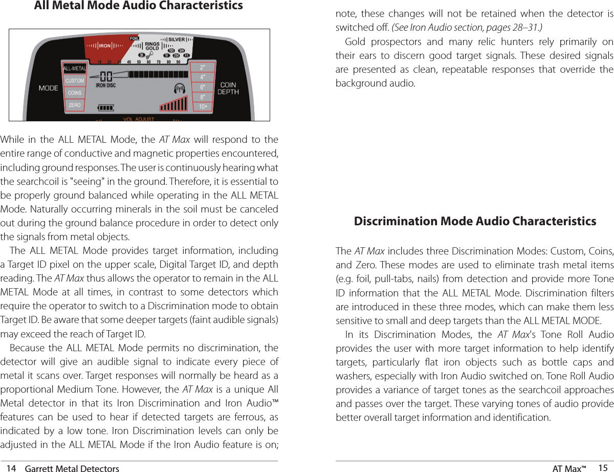 14 Garrett Metal Detectors AT Max™  15All Metal Mode Audio CharacteristicsWhile in the ALL METAL Mode, the AT Max will respond to the entire range of conductive and magnetic properties encountered, including ground responses. The user is continuously hearing what the searchcoil is &quot;seeing&quot; in the ground. Therefore, it is essential to be properly ground balanced while operating in the ALL METAL Mode. Naturally occurring minerals in the soil must be canceled out during the ground balance procedure in order to detect only the signals from metal objects.  The ALL METAL Mode provides target information, including a Target ID pixel on the upper scale, Digital Target ID, and depth reading. The AT Max thus allows the operator to remain in the ALL METAL Mode at all times, in contrast to some detectors which require the operator to switch to a Discrimination mode to obtain Target ID. Be aware that some deeper targets (faint audible signals) may exceed the reach of Target ID.  Because the ALL METAL Mode permits no discrimination, the detector will give an audible signal to indicate every piece of metal it scans over. Target responses will normally be heard as a proportional Medium Tone. However, the AT Max is a unique All Metal detector in that its Iron Discrimination and Iron Audio™ features can be used to hear if detected targets are ferrous, as indicated by a low tone. Iron Discrimination levels can only be adjusted in the ALL METAL Mode if the Iron Audio feature is on;  note, these changes will not be retained when the detector is switched off. (See Iron Audio section, pages 28–31.) Gold prospectors and many relic hunters rely primarily on their ears to discern good target signals. These desired signals are presented as clean, repeatable responses that override the background audio.Discrimination Mode Audio CharacteristicsThe AT Max includes three Discrimination Modes: Custom, Coins, and Zero. These modes are used to eliminate trash metal items (e.g. foil, pull-tabs, nails) from detection and provide more Tone ID information that the ALL METAL Mode. Discrimination filters are introduced in these three modes, which can make them less sensitive to small and deep targets than the ALL METAL MODE.  In its Discrimination Modes, the AT Max&apos;s Tone Roll Audio provides the user with more target information to help identify targets, particularly flat iron objects such as bottle caps and washers, especially with Iron Audio switched on. Tone Roll Audio provides a variance of target tones as the searchcoil approaches and passes over the target. These varying tones of audio provide better overall target information and identification.