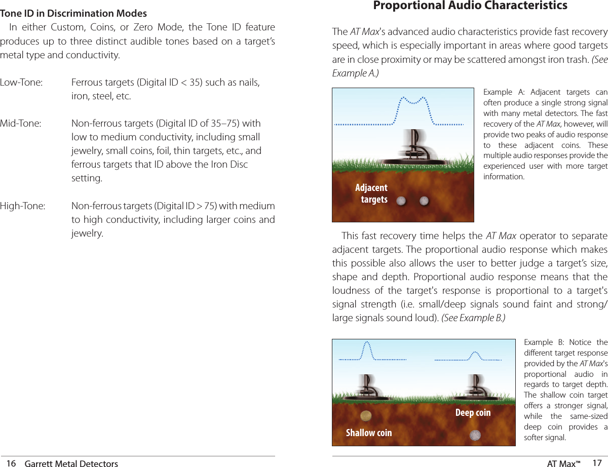16 Garrett Metal Detectors AT Max™  17Tone ID in Discrimination Modes  In either Custom, Coins, or Zero Mode, the Tone ID feature produces up to three distinct audible tones based on a target’s metal type and conductivity. Low-Tone:  Ferrous targets (Digital ID &lt; 35) such as nails,          iron, steel, etc. Mid-Tone:  Non-ferrous targets (Digital ID of 35–75) with          low to medium conductivity, including small          jewelry, small coins, foil, thin targets, etc., and          ferrous targets that ID above the Iron Disc        setting.High-Tone:  Non-ferrous targets (Digital ID &gt; 75) with medium          to high conductivity, including larger coins and        jewelry. The AT Max&apos;s advanced audio characteristics provide fast recovery speed, which is especially important in areas where good targets are in close proximity or may be scattered amongst iron trash. (See Example A.)Example A: Adjacent targets can often produce a single strong signal with many metal detectors. The fast recovery of the AT Max, however, will provide two peaks of audio response to these adjacent coins. These multiple audio responses provide the experienced user with more target information.   This fast recovery time helps the AT Max operator to separate adjacent targets. The proportional audio response which makes this possible also allows the user to better judge a target’s size, shape and depth. Proportional audio response means that the loudness of the target&apos;s response is proportional to a target&apos;s signal strength (i.e. small/deep signals sound faint and strong/large signals sound loud). (See Example B.)Adjacent targetsProportional Audio CharacteristicsShallow coinExample B: Notice the different target response provided by the AT Max&apos;s proportional audio in regards to target depth. The shallow coin target offers a stronger signal, while the same-sized deep coin provides a softer signal. Deep coin
