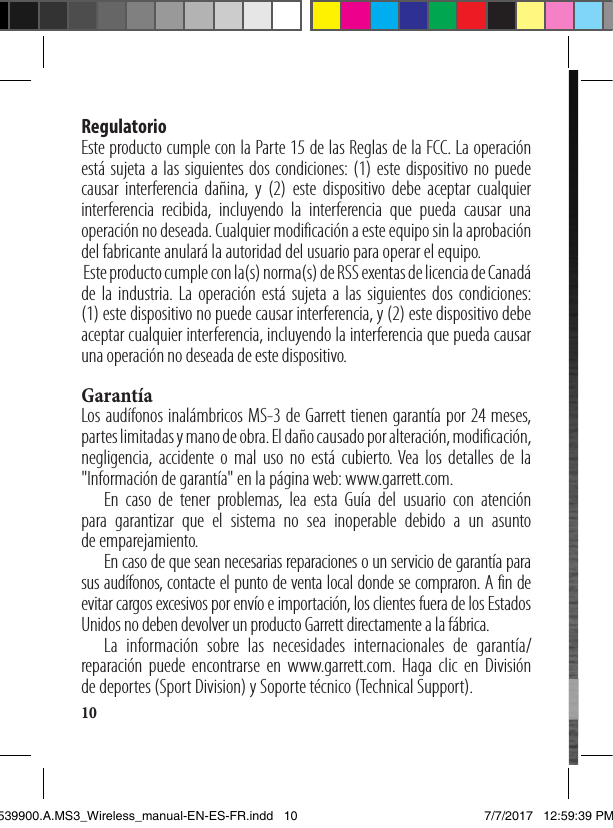 10Regulatorio Este producto cumple con la Parte 15 de las Reglas de la FCC. La operación está sujeta a las siguientes dos condiciones: (1) este dispositivo no puede causar interferencia dañina, y (2) este dispositivo debe aceptar cualquier interferencia recibida, incluyendo la interferencia que pueda causar una operación no deseada. Cualquier modificación a este equipo sin la aprobación del fabricante anulará la autoridad del usuario para operar el equipo.  Este producto cumple con la(s) norma(s) de RSS exentas de licencia de Canadá de la industria. La operación está sujeta a las siguientes dos condiciones:  (1) este dispositivo no puede causar interferencia, y (2) este dispositivo debe aceptar cualquier interferencia, incluyendo la interferencia que pueda causar una operación no deseada de este dispositivo. GarantíaLos audífonos inalámbricos MS-3 de Garrett tienen garantía por 24 meses, partes limitadas y mano de obra. El daño causado por alteración, modificación, negligencia, accidente o mal uso no está cubierto. Vea los detalles de la &quot;Información de garantía&quot; en la página web: www.garrett.com.  En caso de tener problemas, lea esta Guía del usuario con atención para garantizar que el sistema no sea inoperable debido a un asunto  de emparejamiento.   En caso de que sean necesarias reparaciones o un servicio de garantía para sus audífonos, contacte el punto de venta local donde se compraron. A fin de evitar cargos excesivos por envío e importación, los clientes fuera de los Estados Unidos no deben devolver un producto Garrett directamente a la fábrica.  La información sobre las necesidades internacionales de garantía/reparación puede encontrarse en www.garrett.com. Haga clic en División  de deportes (Sport Division) y Soporte técnico (Technical Support).Manuel d’instruction1539900.A.MS3_Wireless_manual-EN-ES-FR.indd   10 7/7/2017   12:59:39 PM