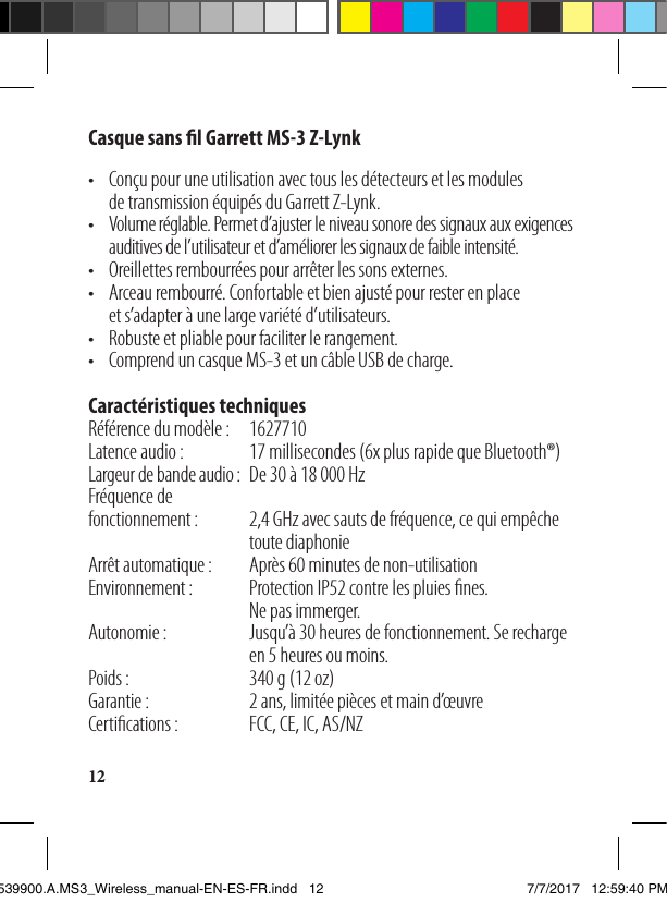 12Casque sans l Garrett MS-3 Z-Lynk•   Conçu pour une utilisation avec tous les détecteurs et les modules detransmission équipés du Garrett Z-Lynk.•   Volume réglable. Permet d’ajuster le niveau sonore des signaux aux exigences auditives de l’utilisateur et d’améliorer les signaux de faible intensité.•  Oreillettes rembourrées pour arrêter les sons externes.•   Arceau rembourré. Confortable et bien ajusté pour rester en place ets’adapter à une large variété d’utilisateurs.•  Robuste et pliable pour faciliter le rangement.•  Comprend un casque MS-3 et un câble USB de charge.  Caractéristiques techniquesRéférence du modèle:    1627710Latence audio:  17 millisecondes (6x plus rapide que Bluetooth®)Largeur de bande audio:  De 30 à 18000 HzFréquence de  fonctionnement:   2,4GHz avec sauts de fréquence, ce qui empêche toute diaphonieArrêt automatique:  Après 60 minutes de non-utilisationEnvironnement:   Protection IP52 contre les pluies nes.            Ne pas immerger.Autonomie:   Jusqu’à 30 heures de fonctionnement. Se recharge en 5 heures ou moins.Poids:     340 g (12oz)Garantie:    2ans, limitée pièces et main d’œuvreCertications:   FCC, CE, IC, AS/NZ 1539900.A.MS3_Wireless_manual-EN-ES-FR.indd   12 7/7/2017   12:59:40 PM