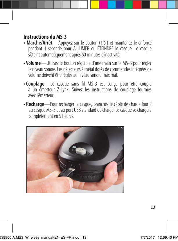 13Instructions du MS-3 • Marche/Arrêt—Appuyez sur le bouton (    ) et maintenez-le enfoncé    pendant 1 seconde pour ALLUMER ou ÉTEINDRE le casque. Le casque s’éteint automatiquement après 60 minutes d’inactivité.•  V olume—Utilisez le bouton réglable d’une main sur le MS-3 pour régler le niveau sonore. Les détecteurs à métal dotés de commandes intégrées de volume doivent être réglés au niveau sonore maximal.•  C ouplage—Le casque sans fil MS-3 est conçu pour être couplé  à un émetteur Z-Lynk. Suivez les instructions de couplage fournies  avec l’émetteur. •  R echarge—Pour recharger le casque, branchez le câble de charge fourni au casque MS-3 et au port USB standard de charge. Le casque se chargera complètement en 5 heures.1539900.A.MS3_Wireless_manual-EN-ES-FR.indd   13 7/7/2017   12:59:40 PM