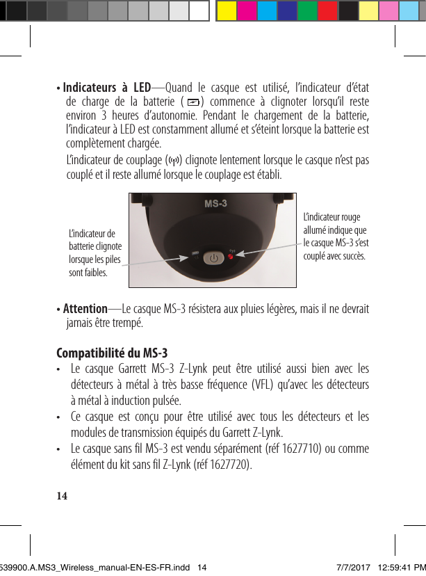 14• I ndicateurs à LED—Quand le casque est utilisé, l’indicateur d’état de charge de la batterie (   ) commence à clignoter lorsqu’il reste environ 3 heures d’autonomie. Pendant le chargement de la batterie, l’indicateur à LED est constamment allumé et s’éteint lorsque la batterie est complètementchargée.   L’indicateur de couplage (    ) clignote lentement lorsque le casque n’est pas couplé et il reste allumé lorsque le couplage est établi. L’indicateur rouge allumé indique que le casque MS-3 s’est couplé avec succès. L’indicateur de batterie clignote lorsque les piles sont faibles.• Attention—Le casque MS-3 résistera aux pluies légères, mais il ne devrait    jamais être trempé.Compatibilité du MS-3•   Le casque Garrett MS-3 Z-Lynk peut être utilisé aussi bien avec les détecteurs à métal à très basse fréquence (VFL) qu’avec les détecteurs  à métal à induction pulsée.•   Ce casque est conçu pour être utilisé avec tous les détecteurs et les modules de transmission équipés du Garrett Z-Lynk. •   Le casque sans fil MS-3 est vendu séparément (réf 1627710) ou comme élément du kit sans fil Z-Lynk (réf 1627720).1539900.A.MS3_Wireless_manual-EN-ES-FR.indd   14 7/7/2017   12:59:41 PM