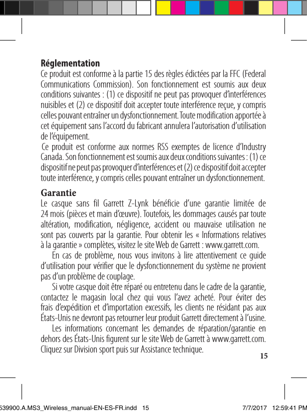 15Réglementation Ce produit est conforme à la partie 15 des règles édictées par la FFC (Federal Communications Commission). Son fonctionnement est soumis aux deux conditions suivantes: (1) ce dispositif ne peut pas provoquer d’interférences nuisibles et (2) ce dispositif doit accepter toute interférence reçue, y compris celles pouvant entraîner un dysfonctionnement. Toute modification apportée à cet équipement sans l’accord du fabricant annulera l’autorisation d’utilisation de l’équipement.  Ce produit est conforme aux normes RSS exemptes de licence d’Industry Canada. Son fonctionnement est soumis aux deux conditions suivantes: (1) ce dispositif ne peut pas provoquer d’interférences et (2) ce dispositif doit accepter toute interférence, y compris celles pouvant entraîner un dysfonctionnement. GarantieLe casque sans fil Garrett Z-Lynk bénéficie d’une garantie limitée de  24 mois (pièces et main d’œuvre). Toutefois, les dommages causés par toute altération, modification, négligence, accident ou mauvaise utilisation ne sont pas couverts par la garantie. Pour obtenir les «Informations relatives  à la garantie» complètes, visitez le site Web de Garrett: www.garrett.com.  En cas de problème, nous vous invitons à lire attentivement ce guide d’utilisation pour vérifier que le dysfonctionnement du système ne provient pas d’un problème de couplage.   Si votre casque doit être réparé ou entretenu dans le cadre de la garantie, contactez le magasin local chez qui vous l’avez acheté. Pour éviter des frais d’expédition et d’importation excessifs, les clients ne résidant pas aux  États-Unis ne devront pas retourner leur produit Garrett directement à l’usine.  Les informations concernant les demandes de réparation/garantie en dehors des États-Unis figurent sur le site Web de Garrett à www.garrett.com. Cliquez sur Division sport puis sur Assistance technique.1539900.A.MS3_Wireless_manual-EN-ES-FR.indd   15 7/7/2017   12:59:41 PM