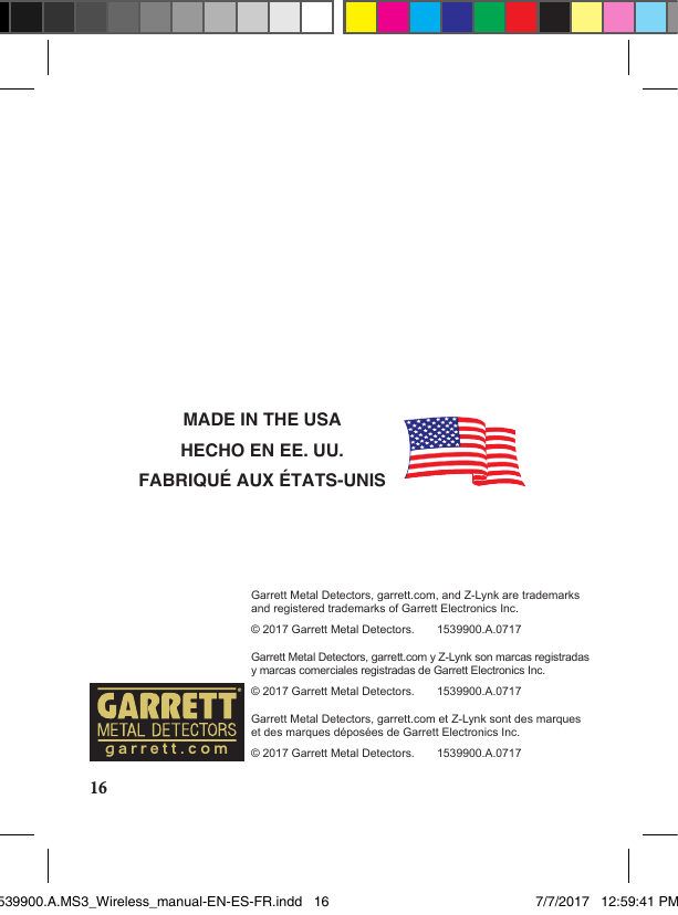 16MADE IN THE USAHECHO EN EE. UU.FABRIQUÉ AUX ÉTATS-UNISGarrett Metal Detectors, garrett.com, and Z-Lynk are trademarks and registered trademarks of Garrett Electronics Inc.© 2017 Garrett Metal Detectors.       1539900.A.0717Garrett Metal Detectors, garrett.com y Z-Lynk son marcas registradas y marcas comerciales registradas de Garrett Electronics Inc.© 2017 Garrett Metal Detectors.       1539900.A.0717Garrett Metal Detectors, garrett.com et Z-Lynk sont des marques et des marques déposées de Garrett Electronics Inc.© 2017 Garrett Metal Detectors.       1539900.A.0717garrett.com1539900.A.MS3_Wireless_manual-EN-ES-FR.indd   16 7/7/2017   12:59:41 PM