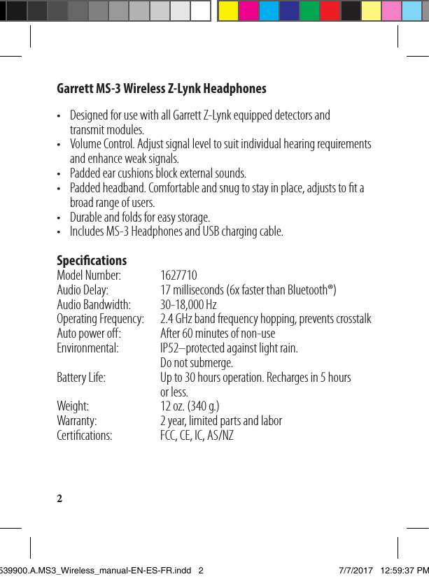 2Garrett MS-3 Wireless Z-Lynk Headphones•  Designed for use with all Garrett Z-Lynk equipped detectors and    transmit modules.•   Volume Control. Adjust signal level to suit individual hearing requirements    and enhance weak signals.•   Padded ear cushions block external sounds.•   Padded headband. Comfortable and snug to stay in place, adjusts to t a    broad range of users.•  Durable and folds for easy storage.•  Includes MS-3 Headphones and USB charging cable.  SpecicationsModel Number:    1627710Audio Delay:  17 milliseconds (6x faster than Bluetooth®)Audio Bandwidth:  30-18,000 HzOperating Frequency:  2.4 GHz band frequency hopping, prevents crosstalkAuto power o:  After 60 minutes of non-useEnvironmental:   IP52–protected against light rain.            Do not submerge.Battery Life:  Up to 30 hours operation. Recharges in 5 hours        or less.Weight:    12 oz. (340 g.)Warranty:    2 year, limited parts and laborCertications:   FCC, CE, IC, AS/NZ 1539900.A.MS3_Wireless_manual-EN-ES-FR.indd   2 7/7/2017   12:59:37 PM