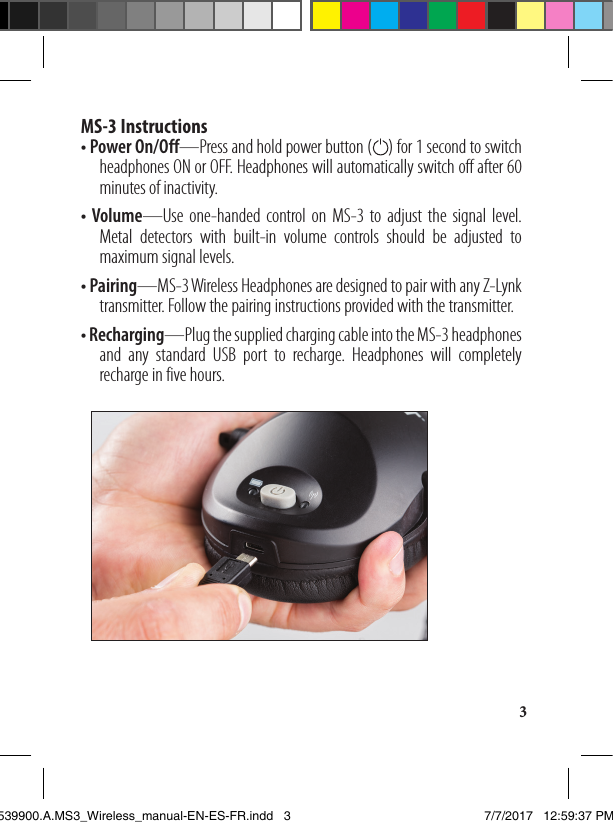 3MS-3 Instructions • Power On/Off—Press and hold power button (    ) for 1 second to switch     headphones ON or OFF. Headphones will automatically switch off after 60     minutes of inactivity.• Volume—Use one-handed control on MS-3 to adjust the signal level.     Metal detectors with built-in volume controls should be adjusted to     maximum signal levels.• Pairing—MS-3 Wireless Headphones are designed to pair with any Z-Lynk     transmitter. Follow the pairing instructions provided with the transmitter. • Recharging—Plug the supplied charging cable into the MS-3 headphones     and any standard USB port to recharge. Headphones will completely     recharge in five hours.1539900.A.MS3_Wireless_manual-EN-ES-FR.indd   3 7/7/2017   12:59:37 PM