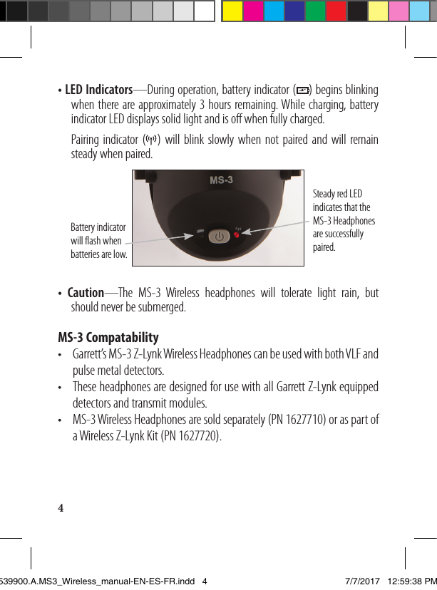 4• LED Indicators—During operation, battery indicator (    ) begins blinking     when there are approximately 3 hours remaining. While charging, battery     indicator LED displays solid light and is off when fully charged.   Pairing indicator (   ) will blink slowly when not paired and will remain     steady when paired. Steady red LED indicates that the MS-3 Headphones are successfully paired. Battery indicator will flash when batteries are low.• Caution—The MS-3 Wireless headphones will tolerate light rain, but     should never be submerged.MS-3 Compatability•  Garrett’s MS-3 Z-Lynk Wireless Headphones can be used with both VLF and     pulse metal detectors.•  These headphones are designed for use with all Garrett Z-Lynk equipped     detectors and transmit modules. •  MS-3 Wireless Headphones are sold separately (PN 1627710) or as part of     a Wireless Z-Lynk Kit (PN 1627720).1539900.A.MS3_Wireless_manual-EN-ES-FR.indd   4 7/7/2017   12:59:38 PM