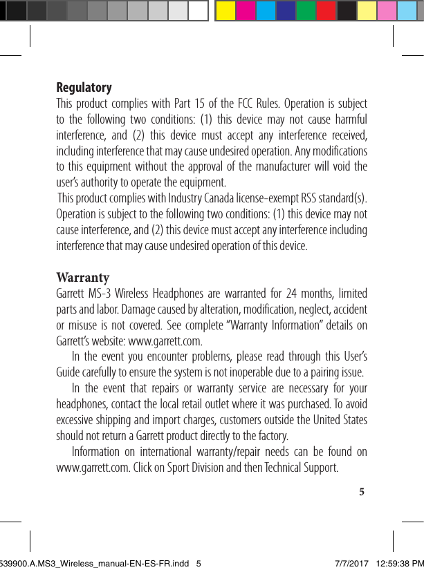 5Regulatory This product complies with Part 15 of the FCC Rules. Operation is subject to the following two conditions: (1) this device may not cause harmful interference, and (2) this device must accept any interference received, including interference that may cause undesired operation. Any modifications to this equipment without the approval of the manufacturer will void the user’s authority to operate the equipment.  This product complies with Industry Canada license-exempt RSS standard(s). Operation is subject to the following two conditions: (1) this device may not cause interference, and (2) this device must accept any interference including interference that may cause undesired operation of this device. WarrantyGarrett MS-3 Wireless Headphones are warranted for 24 months, limited parts and labor. Damage caused by alteration, modification, neglect, accident or misuse is not covered. See complete “Warranty Information” details on Garrett’s website: www.garrett.com.  In the event you encounter problems, please read through this User’s Guide carefully to ensure the system is not inoperable due to a pairing issue.   In the event that repairs or warranty service are necessary for your headphones, contact the local retail outlet where it was purchased. To avoid excessive shipping and import charges, customers outside the United States should not return a Garrett product directly to the factory.  Information on international warranty/repair needs can be found on  www.garrett.com. Click on Sport Division and then Technical Support.1539900.A.MS3_Wireless_manual-EN-ES-FR.indd   5 7/7/2017   12:59:38 PM