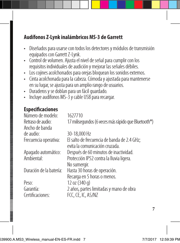 7Audífonos Z-Lynk inalámbricos MS-3 de Garrett•   Diseñados para usarse con todos los detectores y módulos de transmisión equipados con Garrett Z-Lynk.•   Control de volumen. Ajusta el nivel de señal para cumplir con los requisitos individuales de audición y mejorar las señales débiles.•  Los cojines acolchonados para orejas bloquean los sonidos externos.•   Cinta acolchonada para la cabeza. Cómoda y ajustada para mantenerse  en su lugar, se ajusta para un amplio rango de usuarios.•  Duraderos y se doblan para un fácil guardado.•  Incluye audífonos MS-3 y cable USB para recargar.    EspecicacionesNúmero de modelo:    1627710Retraso de audio:  17 milisegundos (6 veces más rápido que Bluetooth®)Ancho de banda  de audio:  30-18,000 HzFrecuencia operativa:   El salto de frecuencia de banda de 2.4 GHz;  evita la comunicación cruzada.Apagado automático:  Después de 60 minutos de inactividad.Ambiental:   Protección IP52 contra la lluvia ligera.            No sumergir.Duración de la batería:   Hasta 30 horas de operación.  Recarga en 5 horas o menos.Peso:     12 oz (340 g)Garantía:    2 años, partes limitadas y mano de obraCerticaciones:   FCC, CE, IC, AS/NZ Manual del propietario1539900.A.MS3_Wireless_manual-EN-ES-FR.indd   7 7/7/2017   12:59:39 PM