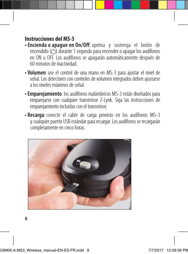 8Instrucciones del MS-3 •  E ncienda o apague en On/Off: oprima y sostenga el botón de encendido (    ) durante 1 segundo para encender o apagar los audífonos en ON u OFF. Los audífonos se apagarán automáticamente después de  60 minutos de inactividad.•  V olumen: use el control de una mano en MS-3 para ajustar el nivel de señal. Los detectores con controles de volumen integrados deben ajustarse a los niveles máximos de señal.•  E mparejamiento: los audífonos inalámbricos MS-3 están diseñados para emparejarse con cualquier transmisor Z-Lynk. Siga las instrucciones de emparejamiento incluidas con el transmisor. •  R ecarga: conecte el cable de carga provisto en los audífonos MS-3  y cualquier puerto USB estándar para recargar. Los audífonos se recargarán completamente en cinco horas.1539900.A.MS3_Wireless_manual-EN-ES-FR.indd   8 7/7/2017   12:59:39 PM