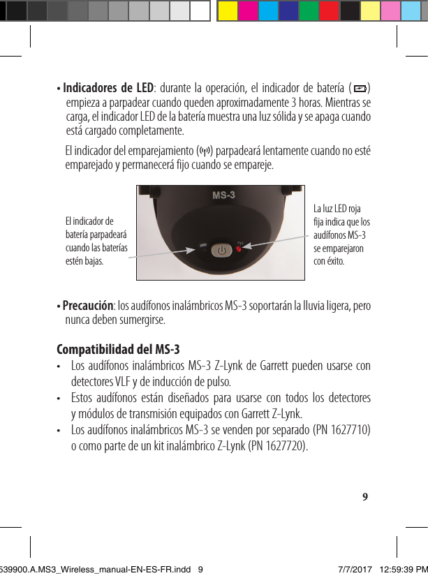 9• I ndicadores de LED: durante la operación, el indicador de batería (    ) empieza a parpadear cuando queden aproximadamente 3 horas. Mientras se carga, el indicador LED de la batería muestra una luz sólida y se apaga cuando está cargado completamente.   El indicador del emparejamiento (     ) parpadeará lentamente cuando no esté emparejado y permanecerá fijo cuando se empareje. La luz LED roja fija indica que los audífonos MS-3  se emparejaron con éxito. El indicador de batería parpadeará cuando las baterías estén bajas.• Precaución: los audífonos inalámbricos MS-3 soportarán la lluvia ligera, pero   nunca deben sumergirse.Compatibilidad del MS-3•   Los audífonos inalámbricos MS-3 Z-Lynk de Garrett pueden usarse con detectores VLF y de inducción de pulso.•   Estos audífonos están diseñados para usarse con todos los detectores  y módulos de transmisión equipados con Garrett Z-Lynk. •   Los audífonos inalámbricos MS-3 se venden por separado (PN 1627710) o como parte de un kit inalámbrico Z-Lynk (PN 1627720).1539900.A.MS3_Wireless_manual-EN-ES-FR.indd   9 7/7/2017   12:59:39 PM