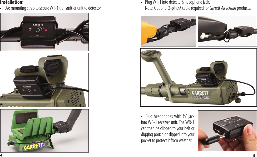 54Installation:•   Use mounting strap to secure WT-1 transmitter unit to detector.•   Plug WT-1 into detector’s headphone jack.      Note: Optional 2-pin AT cable required for Garrett All Terrain products.•   Plug headphones with ¼” jack into WR-1 receiver unit. The WR-1 can then be clipped to your belt or digging pouch or slipped into your pocket to protect it from weather.