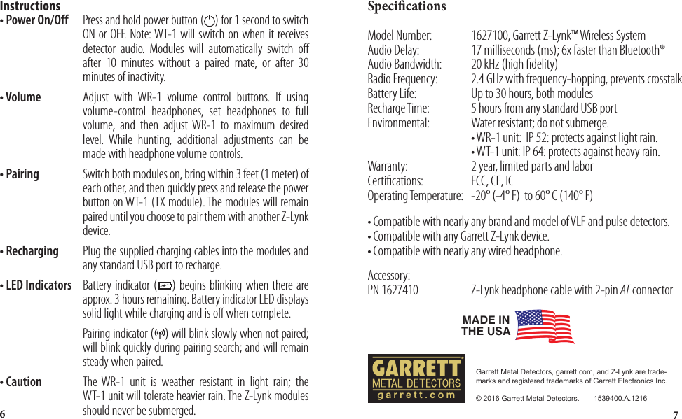 76SpecicationsModel Number:    1627100, Garrett Z-Lynk™ Wireless SystemAudio Delay:  17 milliseconds (ms); 6x faster than Bluetooth®Audio Bandwidth:  20 kHz (high delity)Radio Frequency:  2.4 GHz with frequency-hopping, prevents crosstalkBattery Life:  Up to 30 hours, both modulesRecharge Time:  5 hours from any standard USB portEnvironmental:   Water resistant; do not submerge.        • WR-1 unit:  IP 52: protects against light rain.       • WT-1 unit: IP 64: protects against heavy rain.Warranty:    2 year, limited parts and laborCertications:   FCC, CE, ICOperating Temperature:   -20° (-4° F)  to 60° C (140° F) • Compatible with nearly any brand and model of VLF and pulse detectors.• Compatible with any Garrett Z-Lynk device.• Compatible with nearly any wired headphone.Accessory:PN 1627410  Z-Lynk headphone cable with 2-pin AT connectorMADE IN THE USAGarrett Metal Detectors, garrett.com, and Z-Lynk are trade-marks and registered trademarks of Garrett Electronics Inc.© 2016 Garrett Metal Detectors.       1539400.A.1216garrett.comInstructions • Power On/Off  Press and hold power button (    ) for 1 second to switch             ON or OFF. Note: WT-1 will switch on when it receives             detector audio. Modules will automatically switch off             after 10 minutes without a paired mate, or after 30             minutes of inactivity.• Volume   Adjust with WR-1 volume control buttons. If using             volume-control headphones, set headphones to full             volume, and then adjust WR-1 to maximum desired             level. While hunting, additional adjustments can be             made with headphone volume controls.• Pairing   Switch both modules on, bring within 3 feet (1 meter) of             each other, and then quickly press and release the power             button on WT-1 (TX module). The modules will remain             paired until you choose to pair them with another Z-Lynk             device.• Recharging Plug the supplied charging cables into the modules and             any standard USB port to recharge.• LED Indicators  Battery indicator (    ) begins blinking when there are             approx. 3 hours remaining. Battery indicator LED displays             solid light while charging and is off when complete.           Pairing indicator (    ) will blink slowly when not paired;             will blink quickly during pairing search; and will remain             steady when paired. • Caution    The WR-1 unit is weather resistant in light rain; the             WT-1 unit will tolerate heavier rain. The Z-Lynk modules             should never be submerged.