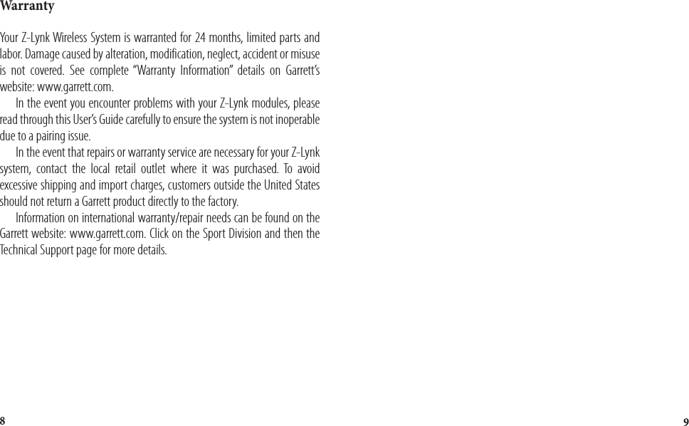 98WarrantyYour Z-Lynk Wireless System is warranted for 24 months, limited parts and labor. Damage caused by alteration, modification, neglect, accident or misuse is not covered. See complete “Warranty Information” details on Garrett’s website: www.garrett.com.  In the event you encounter problems with your Z-Lynk modules, please read through this User’s Guide carefully to ensure the system is not inoperable due to a pairing issue.   In the event that repairs or warranty service are necessary for your Z-Lynk system, contact the local retail outlet where it was purchased. To avoid excessive shipping and import charges, customers outside the United States should not return a Garrett product directly to the factory.  Information on international warranty/repair needs can be found on the Garrett website: www.garrett.com. Click on the Sport Division and then the Technical Support page for more details.