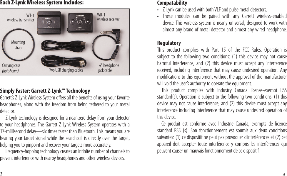32Simply Faster: Garrett Z-Lynk™ Technology Garrett’s Z-Lynk Wireless System offers all the benefits of using your favorite headphones, along with the freedom from being tethered to your metal detector.    Z-Lynk technology is designed for a near-zero delay from your detector to your headphones. The Garrett Z-Lynk Wireless System operates with a 17-millisecond delay—six times faster than Bluetooth. This means you are hearing your target signal while the searchcoil is directly over the target, helping you to pinpoint and recover your targets more accurately.   Frequency-hopping technology creates an infinite number of channels to prevent interference with nearby headphones and other wireless devices. Each Z-Lynk Wireless System Includes: WT-1  wireless transmitterWR-1  wireless receiverTwo USB charging cablesMounting strap Carrying  case  (not shown)¼&quot; headphone  jack cable 2Compatability•  Z-Lynk can be used with both VLF and pulse metal detectors.•  These modules can be paired with any Garrett wireless-enabled    device. This wireless system is nearly universal, designed to work with    almost any brand of metal detector and almost any wired headphone. Regulatory This product complies with Part 15 of the FCC Rules. Operation is subject to the following two conditions: (1) this device may not cause harmful interference, and (2) this device must accept any interference received, including interference that may cause undesired operation. Any modifications to this equipment without the approval of the manufacturer will void the user’s authority to operate the equipment.   This product complies with Industry Canada license-exempt RSS standard(s). Operation is subject to the following two conditions: (1) this device may not cause interference, and (2) this device must accept any interference including interference that may cause undesired operation of this device.   Ce produit est conforme avec Industrie Canada, exempts de licence standard RSS (s). Son fonctionnement est soumis aux deux conditions suivantes: (1) ce dispositif ne peut pas provoquer d’interférences et (2) cet appareil doit accepter toute interférence y compris les interférences qui peuvent causer un mauvais fonctionnement de ce dispositif.