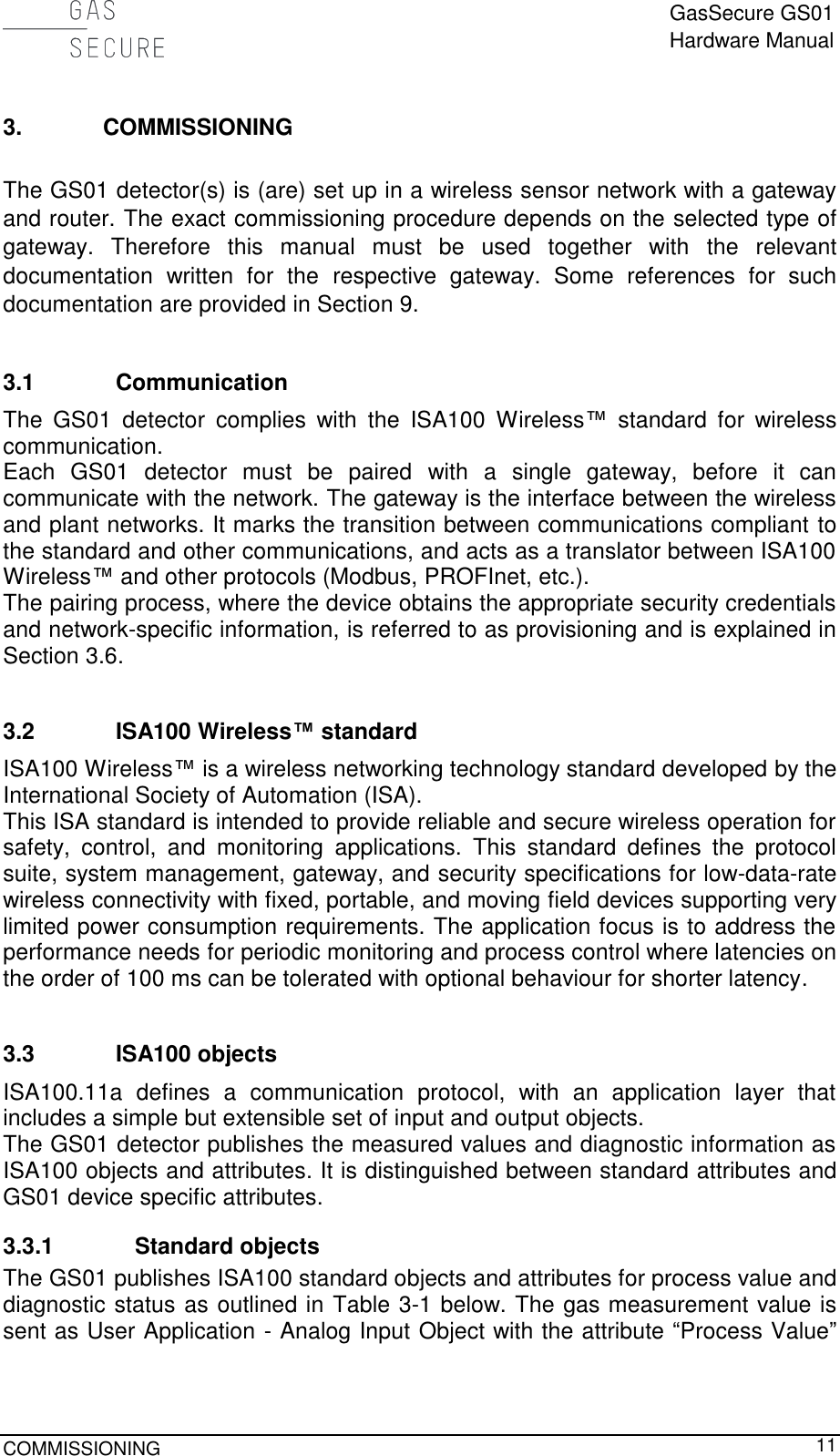  GasSecure GS01 Hardware Manual  COMMISSIONING     11 3. COMMISSIONING  The GS01 detector(s) is (are) set up in a wireless sensor network with a gateway and router. The exact commissioning procedure depends on the selected type of gateway.  Therefore  this  manual  must  be  used  together  with  the  relevant documentation  written  for  the  respective  gateway.  Some  references  for  such documentation are provided in Section 9.  3.1 Communication The  GS01  detector  complies  with  the  ISA100  Wireless™  standard  for  wireless communication. Each  GS01  detector  must  be  paired  with  a  single  gateway,  before  it  can communicate with the network. The gateway is the interface between the wireless and plant networks. It marks the transition between communications compliant to the standard and other communications, and acts as a translator between ISA100 Wireless™ and other protocols (Modbus, PROFInet, etc.). The pairing process, where the device obtains the appropriate security credentials and network-specific information, is referred to as provisioning and is explained in Section 3.6.  3.2 ISA100 Wireless™ standard ISA100 Wireless™ is a wireless networking technology standard developed by the International Society of Automation (ISA). This ISA standard is intended to provide reliable and secure wireless operation for safety,  control,  and  monitoring  applications.  This  standard  defines  the  protocol suite, system management, gateway, and security specifications for low-data-rate wireless connectivity with fixed, portable, and moving field devices supporting very limited power consumption requirements. The application focus is to address the performance needs for periodic monitoring and process control where latencies on the order of 100 ms can be tolerated with optional behaviour for shorter latency.  3.3 ISA100 objects ISA100.11a  defines  a  communication  protocol,  with  an  application  layer  that includes a simple but extensible set of input and output objects.  The GS01 detector publishes the measured values and diagnostic information as ISA100 objects and attributes. It is distinguished between standard attributes and GS01 device specific attributes. 3.3.1 Standard objects The GS01 publishes ISA100 standard objects and attributes for process value and diagnostic status as outlined in Table 3-1 below. The gas measurement value is sent as User Application - Analog Input Object with the attribute “Process Value” 