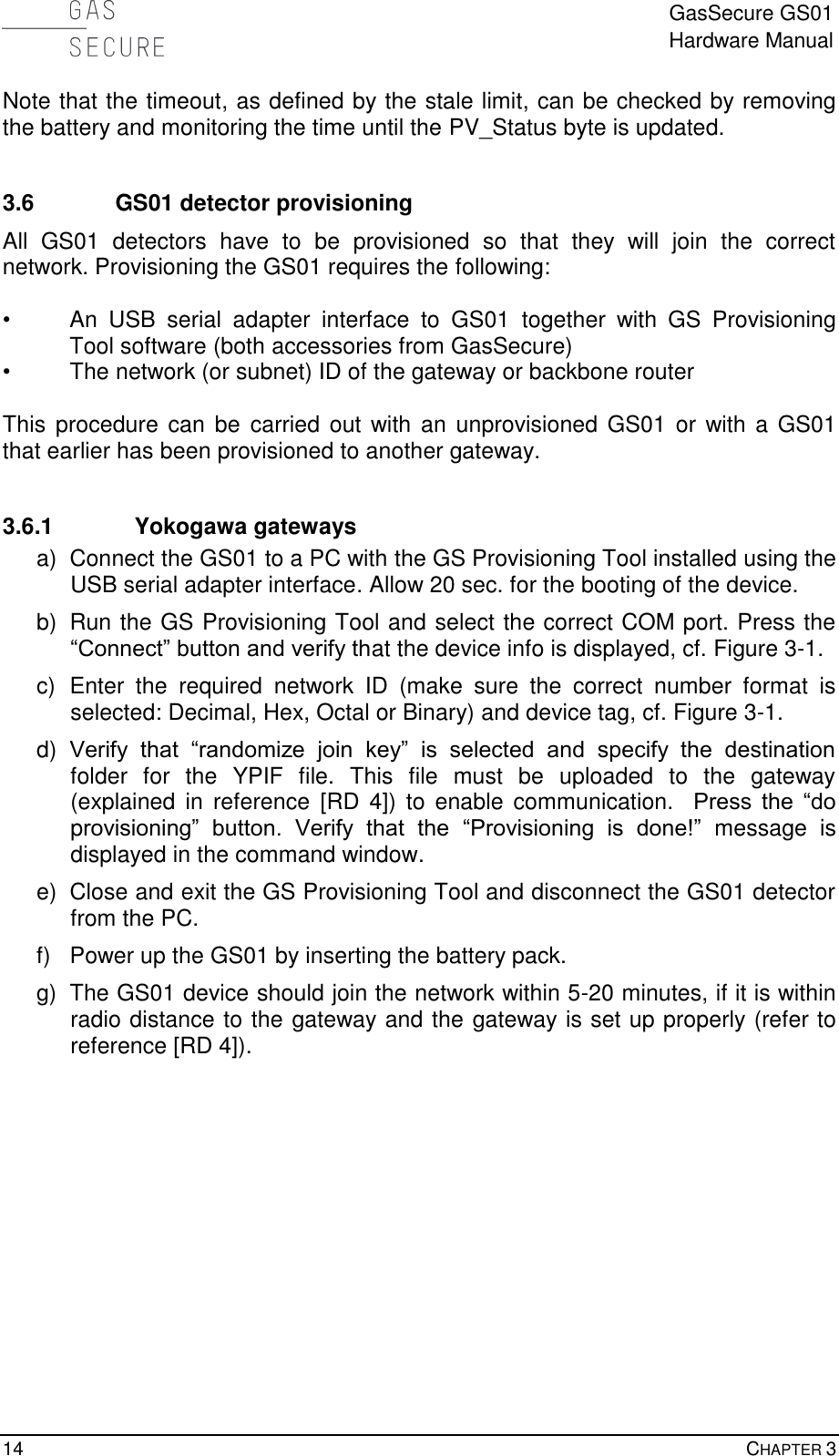 GasSecure GS01 Hardware Manual  14    CHAPTER 3 Note that the timeout, as defined by the stale limit, can be checked by removing the battery and monitoring the time until the PV_Status byte is updated.   3.6 GS01 detector provisioning All  GS01  detectors  have  to  be  provisioned  so  that  they  will  join  the  correct network. Provisioning the GS01 requires the following:  •  An  USB  serial  adapter  interface  to  GS01  together  with  GS  Provisioning Tool software (both accessories from GasSecure) •  The network (or subnet) ID of the gateway or backbone router  This procedure can be  carried out  with an unprovisioned GS01 or with a GS01 that earlier has been provisioned to another gateway.  3.6.1 Yokogawa gateways a)  Connect the GS01 to a PC with the GS Provisioning Tool installed using the USB serial adapter interface. Allow 20 sec. for the booting of the device. b)  Run the GS Provisioning Tool and select the correct COM port. Press the “Connect” button and verify that the device info is displayed, cf. Figure 3-1. c)  Enter  the  required  network  ID  (make  sure  the  correct  number  format  is selected: Decimal, Hex, Octal or Binary) and device tag, cf. Figure 3-1. d) Verify  that  “randomize  join  key”  is  selected  and  specify  the  destination folder  for  the  YPIF  file.  This  file  must  be  uploaded  to  the  gateway (explained  in  reference  [RD  4])  to  enable  communication.    Press  the  “do provisioning”  button.  Verify  that  the  “Provisioning  is  done!”  message  is displayed in the command window. e)  Close and exit the GS Provisioning Tool and disconnect the GS01 detector from the PC. f)  Power up the GS01 by inserting the battery pack. g)  The GS01 device should join the network within 5-20 minutes, if it is within radio distance to the gateway and the gateway is set up properly (refer to reference [RD 4]).  