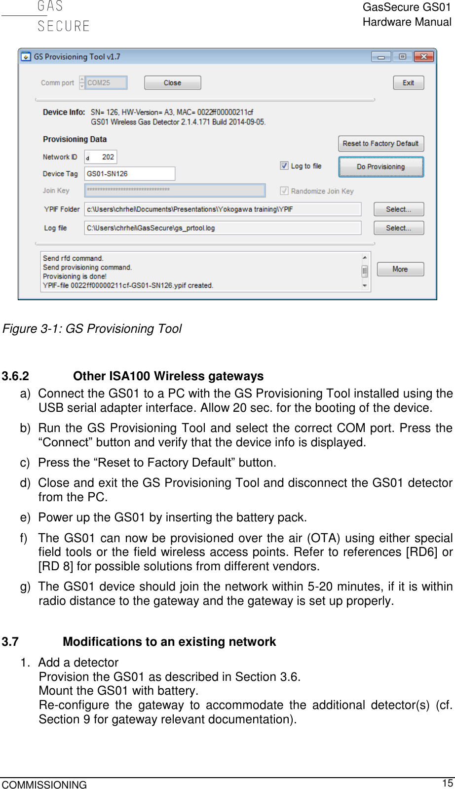  GasSecure GS01 Hardware Manual  COMMISSIONING     15   Figure 3-1: GS Provisioning Tool  3.6.2 Other ISA100 Wireless gateways a)  Connect the GS01 to a PC with the GS Provisioning Tool installed using the USB serial adapter interface. Allow 20 sec. for the booting of the device.  b)  Run the GS Provisioning Tool and select the correct COM port. Press the “Connect” button and verify that the device info is displayed. c)  Press the “Reset to Factory Default” button. d)  Close and exit the GS Provisioning Tool and disconnect the GS01 detector from the PC. e)  Power up the GS01 by inserting the battery pack. f)  The GS01 can now be provisioned over the air (OTA) using either special field tools or the field wireless access points. Refer to references [RD6] or [RD 8] for possible solutions from different vendors. g)  The GS01 device should join the network within 5-20 minutes, if it is within radio distance to the gateway and the gateway is set up properly.  3.7 Modifications to an existing network 1.  Add a detector Provision the GS01 as described in Section 3.6. Mount the GS01 with battery. Re-configure  the  gateway  to  accommodate  the  additional  detector(s)  (cf. Section 9 for gateway relevant documentation).  
