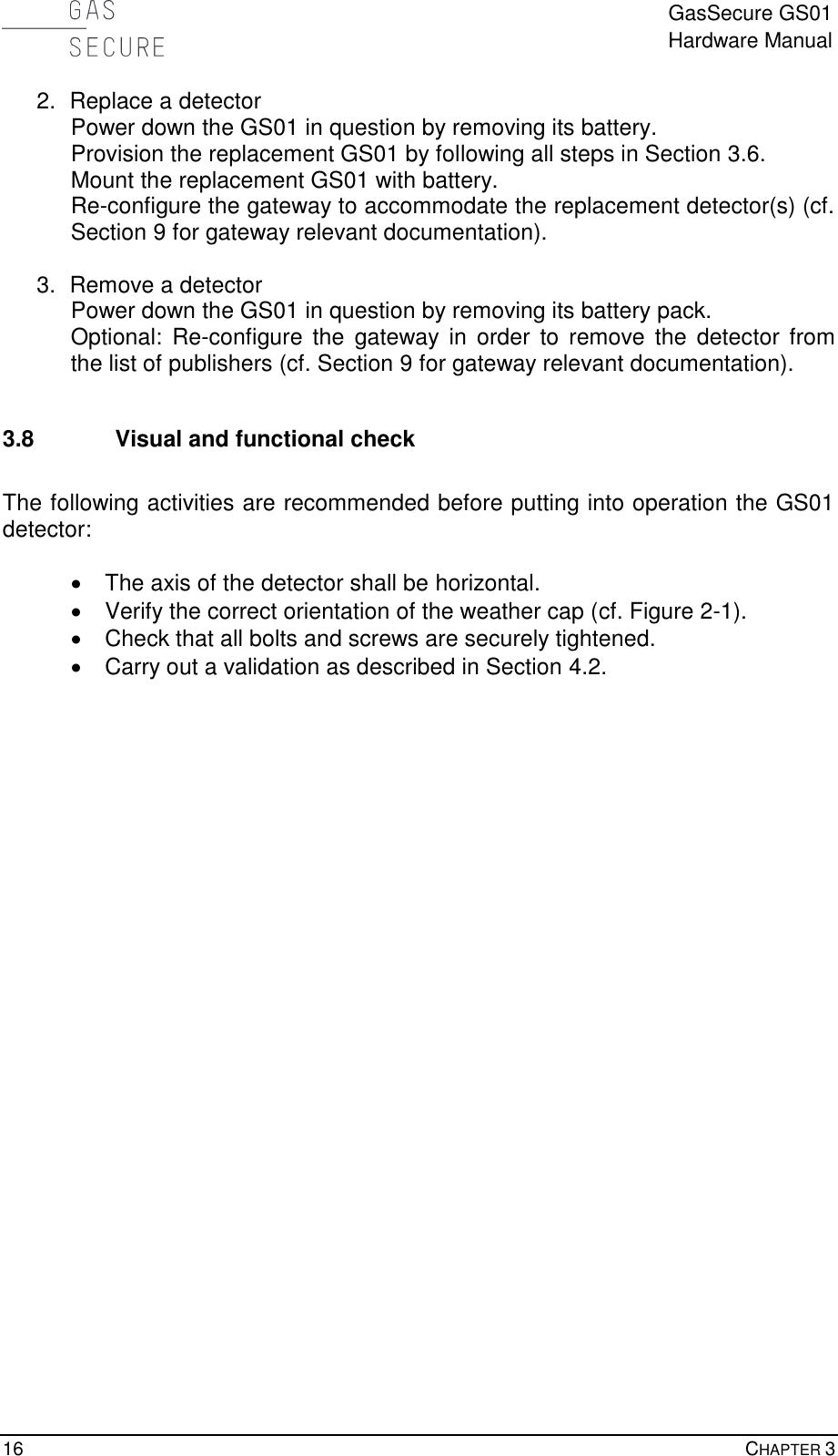  GasSecure GS01 Hardware Manual  16    CHAPTER 3 2.  Replace a detector Power down the GS01 in question by removing its battery. Provision the replacement GS01 by following all steps in Section 3.6. Mount the replacement GS01 with battery. Re-configure the gateway to accommodate the replacement detector(s) (cf. Section 9 for gateway relevant documentation).  3.  Remove a detector Power down the GS01 in question by removing its battery pack. Optional:  Re-configure  the  gateway  in  order to  remove  the  detector from the list of publishers (cf. Section 9 for gateway relevant documentation).  3.8 Visual and functional check  The following activities are recommended before putting into operation the GS01 detector:    The axis of the detector shall be horizontal.   Verify the correct orientation of the weather cap (cf. Figure 2-1).   Check that all bolts and screws are securely tightened.   Carry out a validation as described in Section 4.2. 
