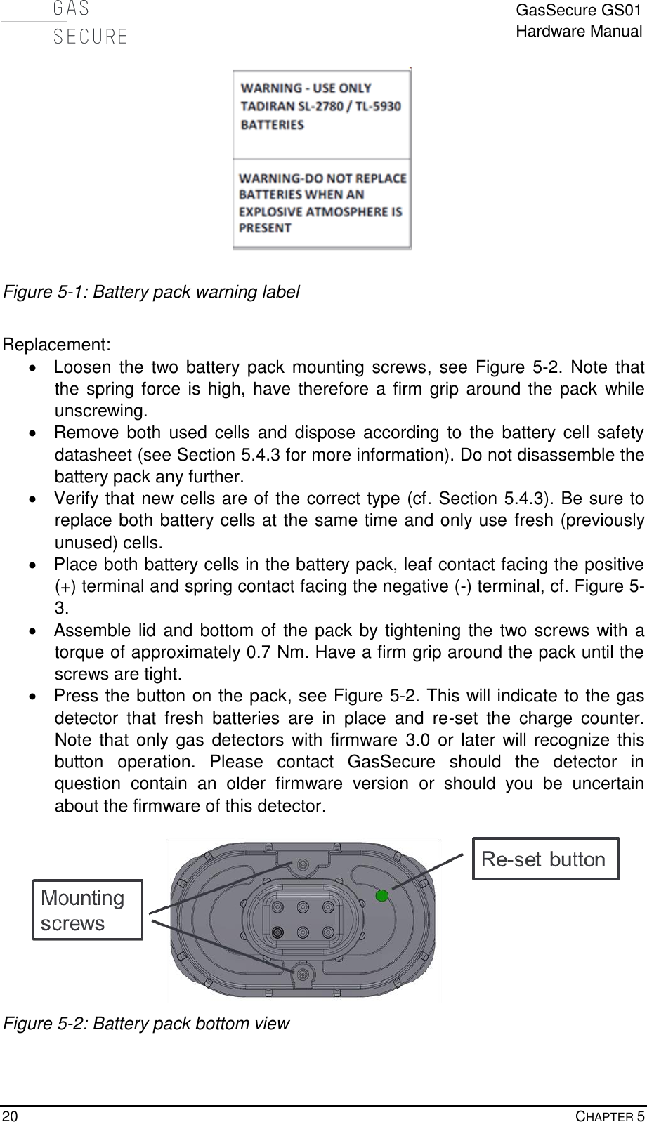  GasSecure GS01 Hardware Manual  20    CHAPTER 5   Figure 5-1: Battery pack warning label  Replacement:   Loosen  the two  battery pack mounting screws,  see  Figure  5-2.  Note  that the spring force is high, have therefore a firm grip around the pack while unscrewing.   Remove  both  used cells  and  dispose according  to  the  battery  cell  safety datasheet (see Section 5.4.3 for more information). Do not disassemble the battery pack any further.   Verify that new cells are of the correct type (cf. Section 5.4.3). Be sure to replace both battery cells at the same time and only use fresh (previously unused) cells.   Place both battery cells in the battery pack, leaf contact facing the positive (+) terminal and spring contact facing the negative (-) terminal, cf. Figure 5-3.   Assemble  lid  and bottom of the pack by tightening the two screws with a torque of approximately 0.7 Nm. Have a firm grip around the pack until the screws are tight.   Press the button on the pack, see Figure 5-2. This will indicate to the gas detector  that  fresh  batteries  are  in  place  and  re-set  the  charge  counter. Note  that only gas  detectors with firmware  3.0  or  later will recognize this button  operation.  Please  contact  GasSecure  should  the  detector  in question  contain  an  older  firmware  version  or  should  you  be  uncertain about the firmware of this detector.   Figure 5-2: Battery pack bottom view  