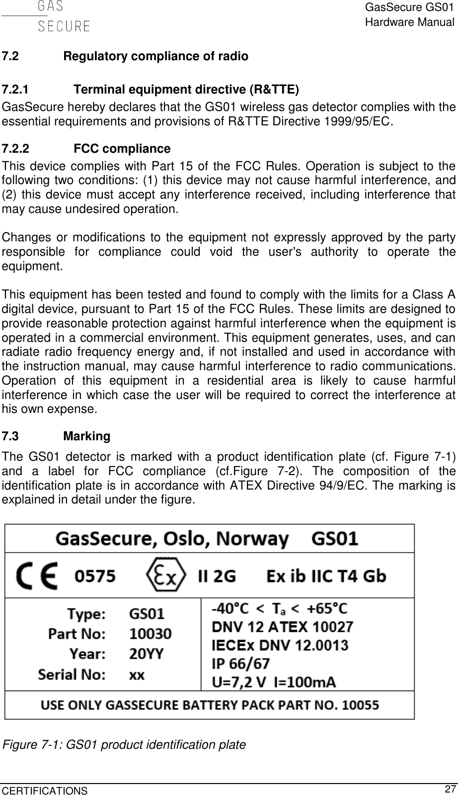  GasSecure GS01 Hardware Manual  CERTIFICATIONS     27 7.2 Regulatory compliance of radio 7.2.1 Terminal equipment directive (R&amp;TTE) GasSecure hereby declares that the GS01 wireless gas detector complies with the essential requirements and provisions of R&amp;TTE Directive 1999/95/EC. 7.2.2 FCC compliance This device complies with Part 15 of the FCC Rules. Operation is subject to the following two conditions: (1) this device may not cause harmful interference, and (2) this device must accept any interference received, including interference that may cause undesired operation.  Changes or modifications to the equipment not expressly approved by the party responsible  for  compliance  could  void  the  user&apos;s  authority  to  operate  the equipment.  This equipment has been tested and found to comply with the limits for a Class A digital device, pursuant to Part 15 of the FCC Rules. These limits are designed to provide reasonable protection against harmful interference when the equipment is operated in a commercial environment. This equipment generates, uses, and can radiate radio frequency energy and, if not installed and used in accordance with the instruction manual, may cause harmful interference to radio communications. Operation  of  this  equipment  in  a  residential  area  is  likely  to  cause  harmful interference in which case the user will be required to correct the interference at his own expense. 7.3 Marking The  GS01  detector is marked  with a  product  identification  plate (cf.  Figure  7-1) and  a  label  for  FCC  compliance  (cf.Figure  7-2).  The  composition  of  the identification plate is in accordance with ATEX Directive 94/9/EC. The marking is explained in detail under the figure.    Figure 7-1: GS01 product identification plate 