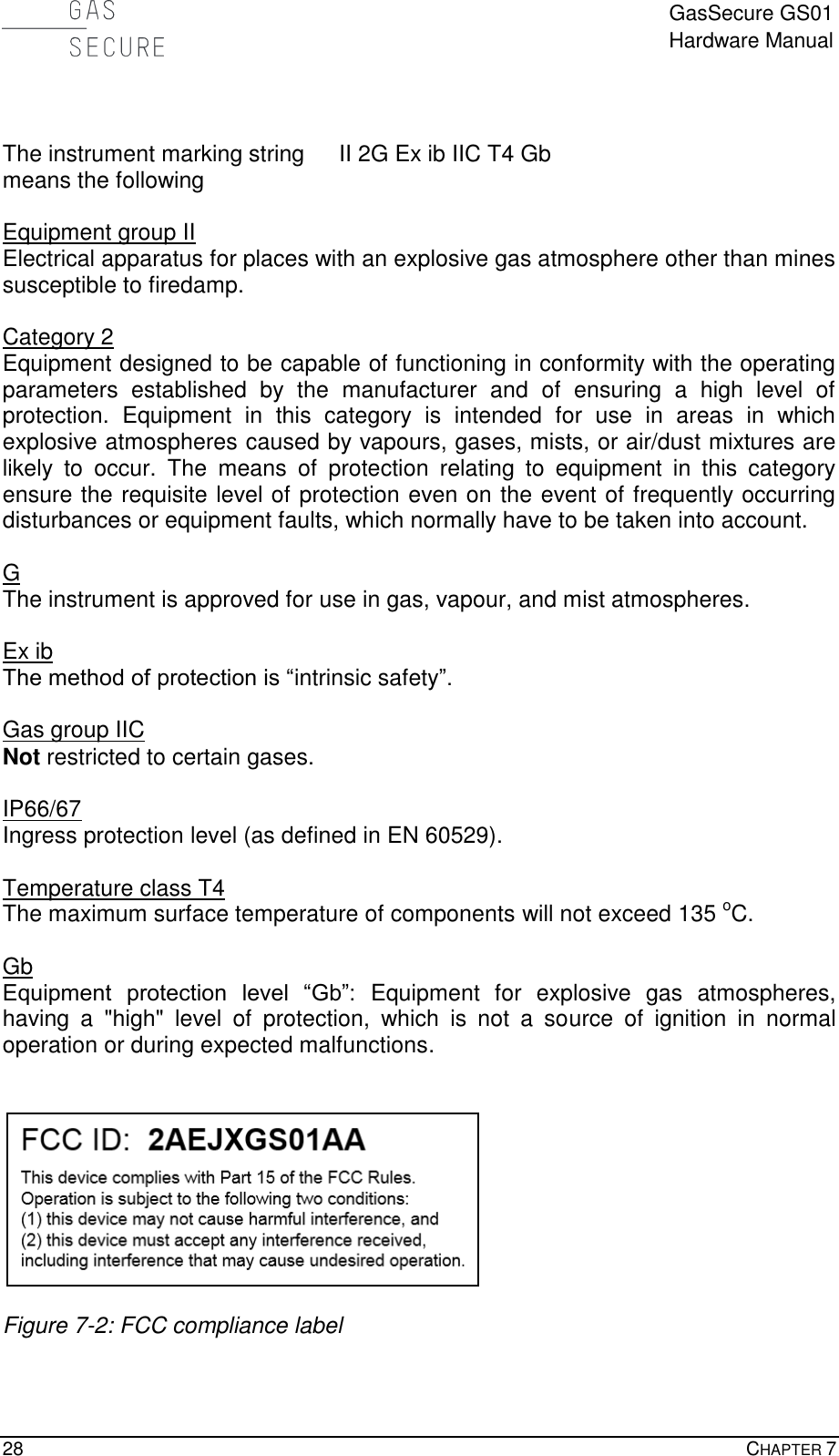  GasSecure GS01 Hardware Manual  28    CHAPTER 7     The instrument marking string  II 2G Ex ib IIC T4 Gb means the following  Equipment group II Electrical apparatus for places with an explosive gas atmosphere other than mines susceptible to firedamp.  Category 2 Equipment designed to be capable of functioning in conformity with the operating parameters  established  by  the  manufacturer  and  of  ensuring  a  high  level  of protection.  Equipment  in  this  category  is  intended  for  use  in  areas  in  which explosive atmospheres caused by vapours, gases, mists, or air/dust mixtures are likely  to  occur.  The  means  of  protection  relating  to  equipment  in  this  category ensure the requisite level of protection even on the event of frequently occurring disturbances or equipment faults, which normally have to be taken into account.   G The instrument is approved for use in gas, vapour, and mist atmospheres.  Ex ib The method of protection is “intrinsic safety”.  Gas group IIC  Not restricted to certain gases.  IP66/67 Ingress protection level (as defined in EN 60529).  Temperature class T4 The maximum surface temperature of components will not exceed 135 oC.  Gb Equipment  protection  level  “Gb”:  Equipment  for  explosive  gas  atmospheres, having  a  &quot;high&quot;  level  of  protection,  which  is  not  a  source  of  ignition  in  normal operation or during expected malfunctions.     Figure 7-2: FCC compliance label 