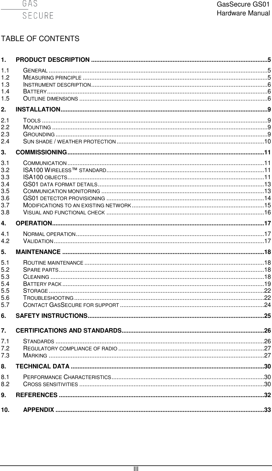  GasSecure GS01 Hardware Manual   III TABLE OF CONTENTS  1. PRODUCT DESCRIPTION ........................................................................................................5 1.1 GENERAL .................................................................................................................................5 1.2 MEASURING PRINCIPLE .............................................................................................................5 1.3 INSTRUMENT DESCRIPTION ........................................................................................................6 1.4 BATTERY ..................................................................................................................................6 1.5 OUTLINE DIMENSIONS ...............................................................................................................6 2. INSTALLATION ..........................................................................................................................9 2.1 TOOLS .....................................................................................................................................9 2.2 MOUNTING ...............................................................................................................................9 2.3 GROUNDING .............................................................................................................................9 2.4 SUN SHADE / WEATHER PROTECTION .......................................................................................10 3. COMMISSIONING ....................................................................................................................11 3.1 COMMUNICATION ....................................................................................................................11 3.2 ISA100 WIRELESS™ STANDARD .............................................................................................11 3.3 ISA100 OBJECTS ....................................................................................................................11 3.4 GS01 DATA FORMAT DETAILS ..................................................................................................13 3.5 COMMUNICATION MONITORING ................................................................................................13 3.6 GS01 DETECTOR PROVISIONING .............................................................................................14 3.7 MODIFICATIONS TO AN EXISTING NETWORK ..............................................................................15 3.8 VISUAL AND FUNCTIONAL CHECK .............................................................................................16 4. OPERATION .............................................................................................................................17 4.1 NORMAL OPERATION ...............................................................................................................17 4.2 VALIDATION ............................................................................................................................17 5. MAINTENANCE .......................................................................................................................18 5.1 ROUTINE MAINTENANCE ..........................................................................................................18 5.2 SPARE PARTS .........................................................................................................................18 5.3 CLEANING ..............................................................................................................................18 5.4 BATTERY PACK .......................................................................................................................19 5.5 STORAGE ...............................................................................................................................22 5.6 TROUBLESHOOTING ................................................................................................................22 5.7 CONTACT GASSECURE FOR SUPPORT .....................................................................................24 6. SAFETY INSTRUCTIONS ........................................................................................................25 7. CERTIFICATIONS AND STANDARDS ....................................................................................26 7.1 STANDARDS ...........................................................................................................................26 7.2 REGULATORY COMPLIANCE OF RADIO ......................................................................................27 7.3 MARKING ...............................................................................................................................27 8. TECHNICAL DATA ..................................................................................................................30 8.1 PERFORMANCE CHARACTERISTICS ..........................................................................................30 8.2 CROSS SENSITIVITIES .............................................................................................................30 9. REFERENCES .........................................................................................................................32 10. APPENDIX ...........................................................................................................................33    