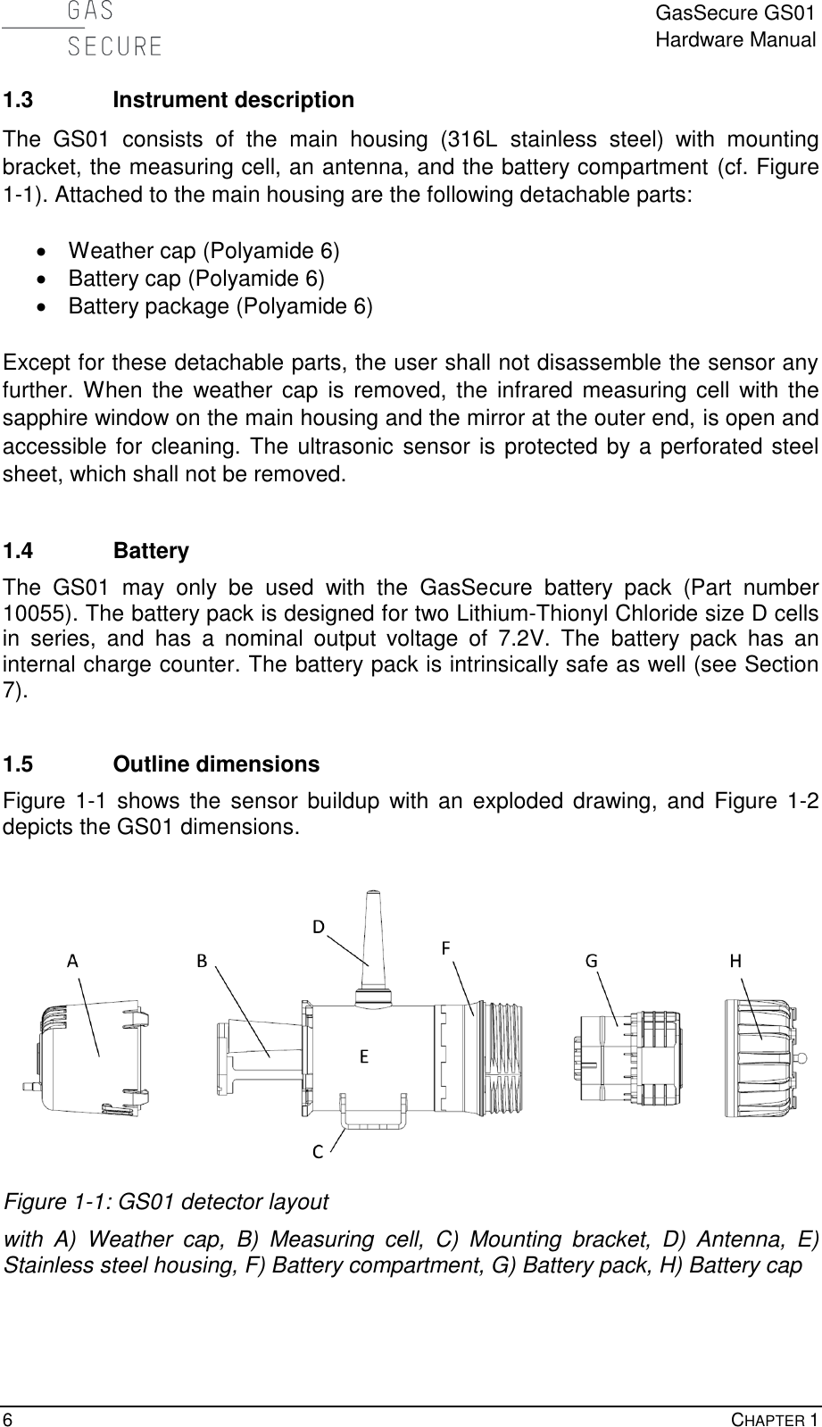  GasSecure GS01 Hardware Manual  6    CHAPTER 1  1.3 Instrument description The  GS01  consists  of  the  main  housing  (316L  stainless  steel)  with  mounting bracket, the measuring cell, an antenna, and the battery compartment (cf. Figure 1-1). Attached to the main housing are the following detachable parts:    Weather cap (Polyamide 6)   Battery cap (Polyamide 6)   Battery package (Polyamide 6)  Except for these detachable parts, the user shall not disassemble the sensor any further.  When the weather cap is removed,  the infrared measuring cell  with the sapphire window on the main housing and the mirror at the outer end, is open and accessible for cleaning. The ultrasonic sensor is protected by a perforated steel sheet, which shall not be removed.  1.4 Battery The  GS01  may  only  be  used  with  the  GasSecure  battery  pack  (Part  number 10055). The battery pack is designed for two Lithium-Thionyl Chloride size D cells in  series,  and  has  a  nominal  output  voltage  of  7.2V.  The  battery  pack  has  an internal charge counter. The battery pack is intrinsically safe as well (see Section 7).  1.5 Outline dimensions Figure 1-1  shows the sensor  buildup with an  exploded drawing,  and Figure  1-2 depicts the GS01 dimensions.   Figure 1-1: GS01 detector layout with  A)  Weather  cap,  B)  Measuring  cell,  C)  Mounting  bracket,  D)  Antenna,  E) Stainless steel housing, F) Battery compartment, G) Battery pack, H) Battery cap  