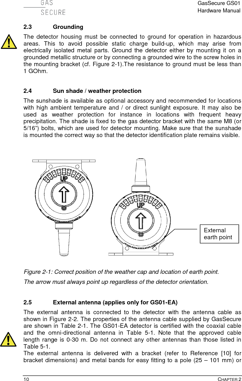  GasSecure GS01 Hardware Manual  10    CHAPTER 2 2.3 Grounding The detector housing must be connected to ground for operation in hazardous areas. This to avoid possible static charge build-up, which may arise from electrically isolated metal parts. Ground the detector either by mounting it on a grounded metallic structure or by connecting a grounded wire to the screw holes in the mounting bracket (cf. Figure 2-1).The resistance to ground must be less than 1 GOhm.  2.4 Sun shade / weather protection The sunshade is available as optional accessory and recommended for locations with high ambient temperature and / or direct sunlight exposure. It may also be used as weather protection for instance in locations with frequent heavy precipitation. The shade is fixed to the gas detector bracket with the same M8 (or 5/16”) bolts, which are used for detector mounting. Make sure that the sunshade is mounted the correct way so that the detector identification plate remains visible.   Figure 2-1: Correct position of the weather cap and location of earth point. The arrow must always point up regardless of the detector orientation.  2.5 External antenna (applies only for GS01-EA) The external antenna is connected to the detector with the antenna cable  as shown in Figure 2-2. The properties of the antenna cable supplied by GasSecure are shown in Table 2-1. The GS01-EA detector is certified with the coaxial cable and  the  omni-directional antenna in  Table  5-1.  Note that the approved cable length range is 0-30 m. Do not connect any other antennas than those listed in Table 5-1. The external antenna is delivered with a bracket (refer to Reference [10] for bracket dimensions) and metal bands for easy fitting to a pole (25 – 101 mm) or External earth point 