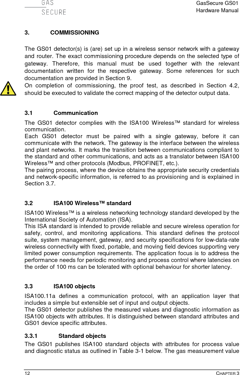  GasSecure GS01 Hardware Manual  12    CHAPTER 3 3. COMMISSIONING  The GS01 detector(s) is (are) set up in a wireless sensor network with a gateway and router. The exact commissioning procedure depends on the selected type of gateway.  Therefore, this manual must be used together with the  relevant documentation written for the respective  gateway.  Some  references for such documentation are provided in Section 9. On completion of commissioning, the proof test, as described in Section 4.2, should be executed to validate the correct mapping of the detector output data.  3.1 Communication The GS01 detector complies with the ISA100 Wireless™  standard for wireless communication. Each GS01 detector must be paired with a single gateway, before it can communicate with the network. The gateway is the interface between the wireless and plant networks. It marks the transition between communications compliant to the standard and other communications, and acts as a translator between ISA100 Wireless™ and other protocols (Modbus, PROFINET, etc.). The pairing process, where the device obtains the appropriate security credentials and network-specific information, is referred to as provisioning and is explained in Section 3.7.  3.2 ISA100 Wireless™ standard ISA100 Wireless™ is a wireless networking technology standard developed by the International Society of Automation (ISA). This ISA standard is intended to provide reliable and secure wireless operation for safety, control, and monitoring applications. This standard defines the protocol suite, system management, gateway, and security specifications for low-data-rate wireless connectivity with fixed, portable, and moving field devices supporting very limited power consumption requirements. The application focus is to address the performance needs for periodic monitoring and process control where latencies on the order of 100 ms can be tolerated with optional behaviour for shorter latency.  3.3 ISA100 objects ISA100.11a defines a communication protocol, with an application layer that includes a simple but extensible set of input and output objects.  The GS01 detector publishes the measured values and diagnostic information as ISA100 objects with attributes. It is distinguished between standard attributes and GS01 device specific attributes. 3.3.1 Standard objects The  GS01 publishes ISA100  standard objects with attributes for process value and diagnostic status as outlined in Table 3-1 below. The gas measurement value 
